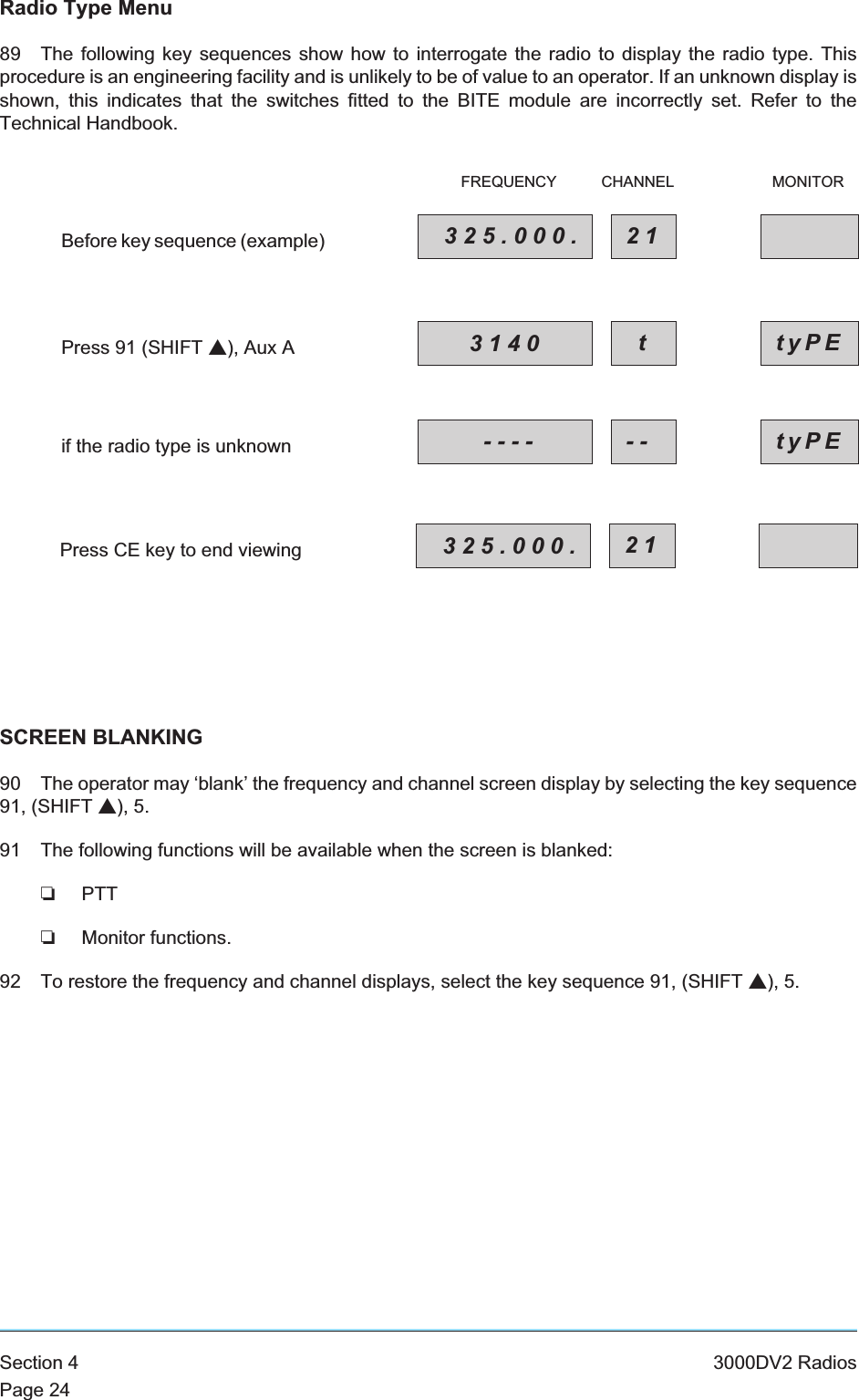 Radio Type Menu89 The following key sequences show how to interrogate the radio to display the radio type. Thisprocedure is an engineering facility and is unlikely to be of value to an operator. If an unknown display isshown, this indicates that the switches fitted to the BITE module are incorrectly set. Refer to theTechnical Handbook.SCREEN BLANKING90 The operator may ‘blank’ the frequency and channel screen display by selecting the key sequence91, (SHIFT s), 5.91 The following functions will be available when the screen is blanked:❏PTT❏Monitor functions.92 To restore the frequency and channel displays, select the key sequence 91, (SHIFT s), 5.Section 4 3000DV2 RadiosPage 24Press 91 (SHIFT s), Aux ABefore key sequence (example)if the radio type is unknownPress CE key to end viewing3140 ttyPE325.000. 21FREQUENCY CHANNEL MONITOR---- -- tyPE325.000. 21