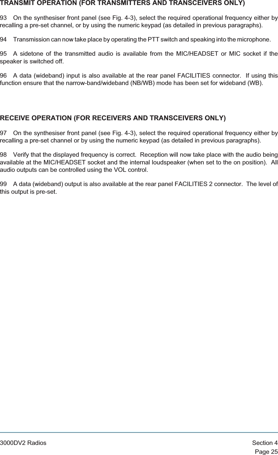 TRANSMIT OPERATION (FOR TRANSMITTERS AND TRANSCEIVERS ONLY)93 On the synthesiser front panel (see Fig. 4-3), select the required operational frequency either byrecalling a pre-set channel, or by using the numeric keypad (as detailed in previous paragraphs).94 Transmission can now take place by operating the PTT switch and speaking into the microphone.95 A sidetone of the transmitted audio is available from the MIC/HEADSET or MIC socket if thespeaker is switched off.96 A data (wideband) input is also available at the rear panel FACILITIES connector. If using thisfunction ensure that the narrow-band/wideband (NB/WB) mode has been set for wideband (WB).RECEIVE OPERATION (FOR RECEIVERS AND TRANSCEIVERS ONLY)97 On the synthesiser front panel (see Fig. 4-3), select the required operational frequency either byrecalling a pre-set channel or by using the numeric keypad (as detailed in previous paragraphs).98 Verify that the displayed frequency is correct. Reception will now take place with the audio beingavailable at the MIC/HEADSET socket and the internal loudspeaker (when set to the on position). Allaudio outputs can be controlled using the VOL control.99 A data (wideband) output is also available at the rear panel FACILITIES 2 connector. The level ofthis output is pre-set.3000DV2 Radios Section 4Page 25