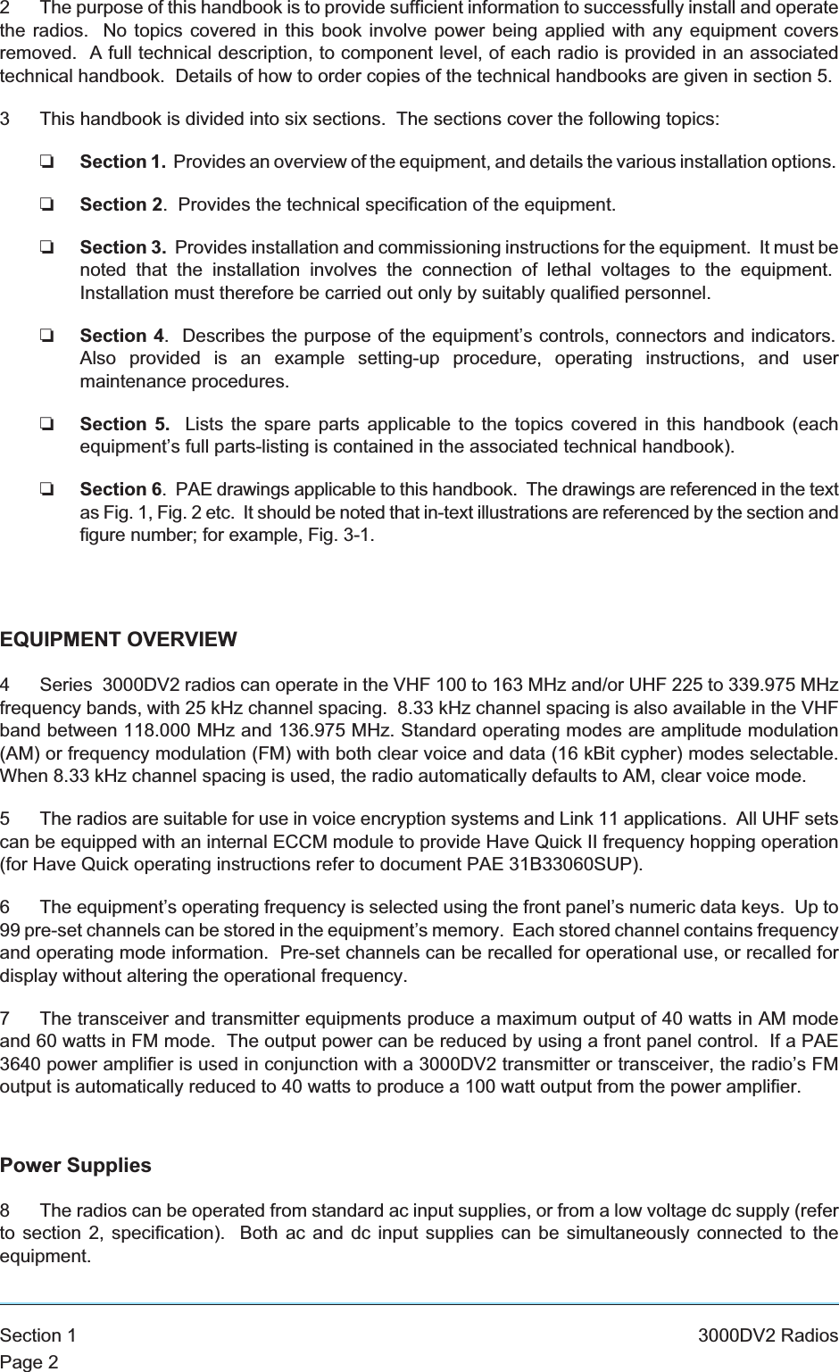 2 The purpose of this handbook is to provide sufficient information to successfully install and operatethe radios. No topics covered in this book involve power being applied with any equipment coversremoved. A full technical description, to component level, of each radio is provided in an associatedtechnical handbook. Details of how to order copies of the technical handbooks are given in section 5.3 This handbook is divided into six sections. The sections cover the following topics:❏Section 1. Provides an overview of the equipment, and details the various installation options.❏Section 2. Provides the technical specification of the equipment.❏Section 3. Provides installation and commissioning instructions for the equipment. It must benoted that the installation involves the connection of lethal voltages to the equipment.Installation must therefore be carried out only by suitably qualified personnel.❏Section 4. Describes the purpose of the equipment’s controls, connectors and indicators.Also provided is an example setting-up procedure, operating instructions, and usermaintenance procedures.❏Section 5. Lists the spare parts applicable to the topics covered in this handbook (eachequipment’s full parts-listing is contained in the associated technical handbook).❏Section 6. PAE drawings applicable to this handbook. The drawings are referenced in the textas Fig. 1, Fig. 2 etc. It should be noted that in-text illustrations are referenced by the section andfigure number; for example, Fig. 3-1.EQUIPMENT OVERVIEW4 Series 3000DV2 radios can operate in the VHF 100 to 163 MHz and/or UHF 225 to 339.975 MHzfrequency bands, with 25 kHz channel spacing. 8.33 kHz channel spacing is also available in the VHFband between 118.000 MHz and 136.975 MHz. Standard operating modes are amplitude modulation(AM) or frequency modulation (FM) with both clear voice and data (16 kBit cypher) modes selectable.When 8.33 kHz channel spacing is used, the radio automatically defaults to AM, clear voice mode.5 The radios are suitable for use in voice encryption systems and Link 11 applications. All UHF setscan be equipped with an internal ECCM module to provide Have Quick II frequency hopping operation(for Have Quick operating instructions refer to document PAE 31B33060SUP).6 The equipment’s operating frequency is selected using the front panel’s numeric data keys. Up to99 pre-set channels can be stored in the equipment’s memory. Each stored channel contains frequencyand operating mode information. Pre-set channels can be recalled for operational use, or recalled fordisplay without altering the operational frequency.7 The transceiver and transmitter equipments produce a maximum output of 40 watts in AM modeand 60 watts in FM mode. The output power can be reduced by using a front panel control. If a PAE3640 power amplifier is used in conjunction with a 3000DV2 transmitter or transceiver, the radio’s FMoutput is automatically reduced to 40 watts to produce a 100 watt output from the power amplifier.Power Supplies8 The radios can be operated from standard ac input supplies, or from a low voltage dc supply (referto section 2, specification). Both ac and dc input supplies can be simultaneously connected to theequipment.Section 1 3000DV2 RadiosPage 2