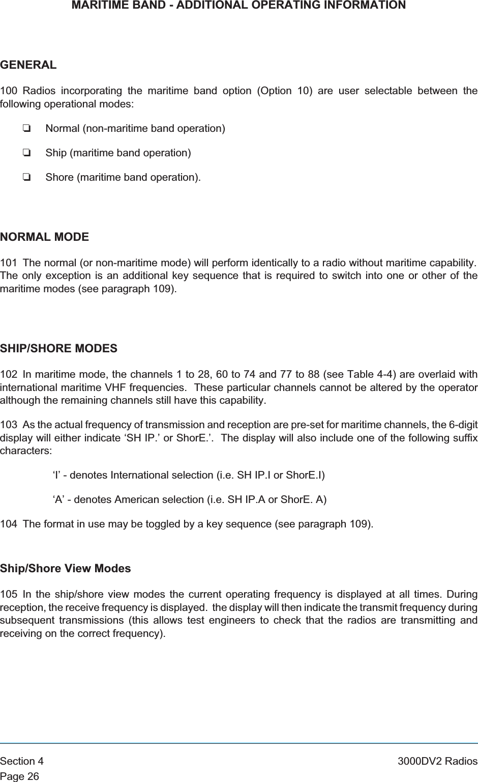 MARITIME BAND - ADDITIONAL OPERATING INFORMATIONGENERAL100 Radios incorporating the maritime band option (Option 10) are user selectable between thefollowing operational modes:❏Normal (non-maritime band operation)❏Ship (maritime band operation)❏Shore (maritime band operation).NORMAL MODE101 The normal (or non-maritime mode) will perform identically to a radio without maritime capability.The only exception is an additional key sequence that is required to switch into one or other of themaritime modes (see paragraph 109).SHIP/SHORE MODES102 In maritime mode, the channels 1 to 28, 60 to 74 and 77 to 88 (see Table 4-4) are overlaid withinternational maritime VHF frequencies. These particular channels cannot be altered by the operatoralthough the remaining channels still have this capability.103 As the actual frequency of transmission and reception are pre-set for maritime channels, the 6-digitdisplay will either indicate ‘SH IP.’ or ShorE.’. The display will also include one of the following suffixcharacters:‘I’ - denotes International selection (i.e. SH IP.I or ShorE.I)‘A’ - denotes American selection (i.e. SH IP.A or ShorE. A)104 The format in use may be toggled by a key sequence (see paragraph 109).Ship/Shore View Modes105 In the ship/shore view modes the current operating frequency is displayed at all times. Duringreception, the receive frequency is displayed. the display will then indicate the transmit frequency duringsubsequent transmissions (this allows test engineers to check that the radios are transmitting andreceiving on the correct frequency).Section 4 3000DV2 RadiosPage 26