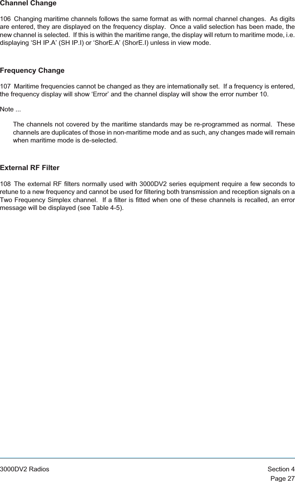 Channel Change106 Changing maritime channels follows the same format as with normal channel changes. As digitsare entered, they are displayed on the frequency display. Once a valid selection has been made, thenew channel is selected. If this is within the maritime range, the display will return to maritime mode, i.e.displaying ‘SH IP.A’ (SH IP.I) or ‘ShorE.A’ (ShorE.I) unless in view mode.Frequency Change107 Maritime frequencies cannot be changed as they are internationally set. If a frequency is entered,the frequency display will show ‘Error’ and the channel display will show the error number 10.Note ...The channels not covered by the maritime standards may be re-programmed as normal. Thesechannels are duplicates of those in non-maritime mode and as such, any changes made will remainwhen maritime mode is de-selected.External RF Filter108 The external RF filters normally used with 3000DV2 series equipment require a few seconds toretune to a new frequency and cannot be used for filtering both transmission and reception signals on aTwo Frequency Simplex channel. If a filter is fitted when one of these channels is recalled, an errormessage will be displayed (see Table 4-5).3000DV2 Radios Section 4Page 27