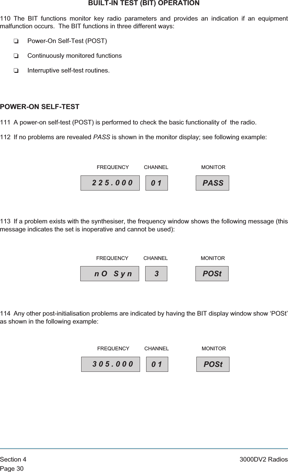 BUILT-IN TEST (BIT) OPERATION110 The BIT functions monitor key radio parameters and provides an indication if an equipmentmalfunction occurs. The BIT functions in three different ways:❏Power-On Self-Test (POST)❏Continuously monitored functions❏Interruptive self-test routines.POWER-ON SELF-TEST111 A power-on self-test (POST) is performed to check the basic functionality of the radio.112 If no problems are revealed PASS is shown in the monitor display; see following example:113 If a problem exists with the synthesiser, the frequency window shows the following message (thismessage indicates the set is inoperative and cannot be used):114 Any other post-initialisation problems are indicated by having the BIT display window show ‘POSt’as shown in the following example:Section 4 3000DV2 RadiosPage 30225.000 01 PASSFREQUENCY CHANNEL MONITORnO Syn 3POStFREQUENCY CHANNEL MONITOR305.000 01 POStFREQUENCY CHANNEL MONITOR