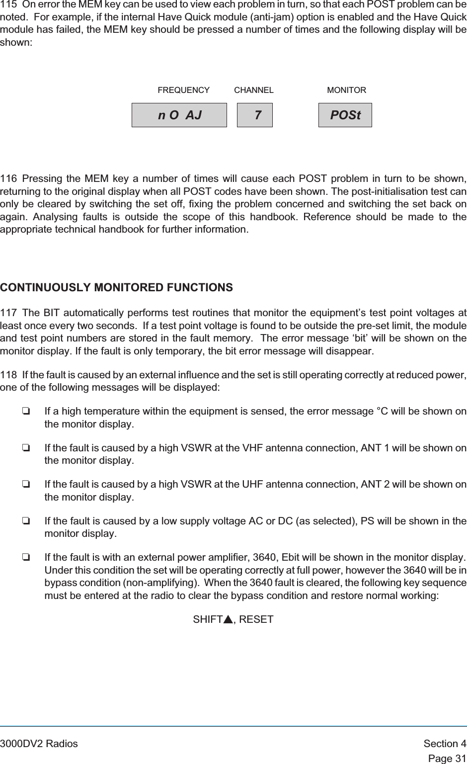 115 On error the MEM key can be used to view each problem in turn, so that each POST problem can benoted. For example, if the internal Have Quick module (anti-jam) option is enabled and the Have Quickmodule has failed, the MEM key should be pressed a number of times and the following display will beshown:116 Pressing the MEM key a number of times will cause each POST problem in turn to be shown,returning to the original display when all POST codes have been shown. The post-initialisation test canonly be cleared by switching the set off, fixing the problem concerned and switching the set back onagain. Analysing faults is outside the scope of this handbook. Reference should be made to theappropriate technical handbook for further information.CONTINUOUSLY MONITORED FUNCTIONS117 The BIT automatically performs test routines that monitor the equipment’s test point voltages atleast once every two seconds. If a test point voltage is found to be outside the pre-set limit, the moduleand test point numbers are stored in the fault memory. The error message ‘bit’ will be shown on themonitor display. If the fault is only temporary, the bit error message will disappear.118 If the fault is caused by an external influence and the set is still operating correctly at reduced power,one of the following messages will be displayed:❏If a high temperature within the equipment is sensed, the error message °C will be shown onthe monitor display.❏If the fault is caused by a high VSWR at the VHF antenna connection, ANT 1 will be shown onthe monitor display.❏If the fault is caused by a high VSWR at the UHF antenna connection, ANT 2 will be shown onthe monitor display.❏If the fault is caused by a low supply voltage AC or DC (as selected), PS will be shown in themonitor display.❏If the fault is with an external power amplifier, 3640, Ebit will be shown in the monitor display.Under this condition the set will be operating correctly at full power, however the 3640 will be inbypass condition (non-amplifying). When the 3640 fault is cleared, the following key sequencemust be entered at the radio to clear the bypass condition and restore normal working:SHIFTs, RESET3000DV2 Radios Section 4Page 31nO AJ 7POStFREQUENCY CHANNEL MONITOR