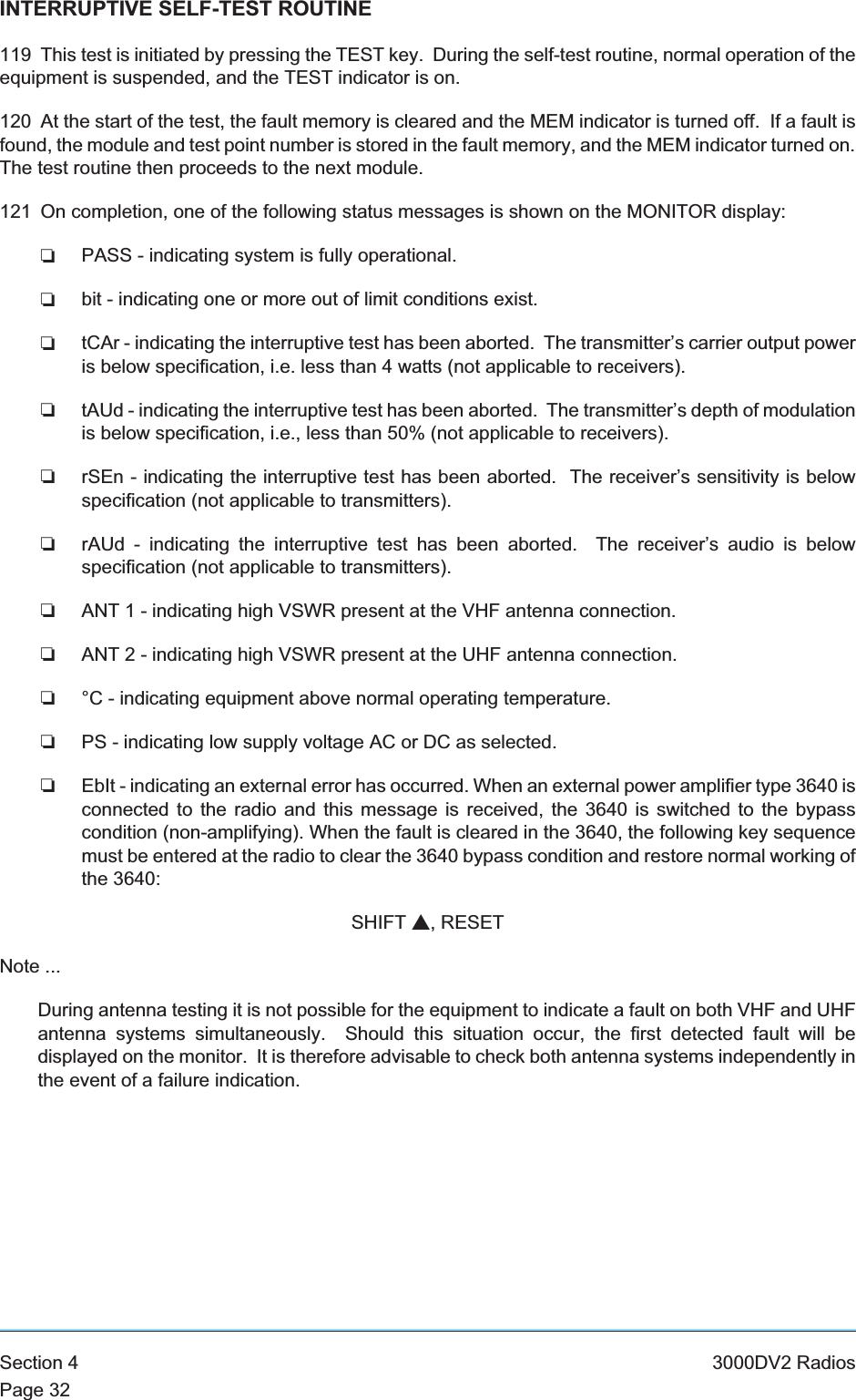 INTERRUPTIVE SELF-TEST ROUTINE119 This test is initiated by pressing the TEST key. During the self-test routine, normal operation of theequipment is suspended, and the TEST indicator is on.120 At the start of the test, the fault memory is cleared and the MEM indicator is turned off. If a fault isfound, the module and test point number is stored in the fault memory, and the MEM indicator turned on.The test routine then proceeds to the next module.121 On completion, one of the following status messages is shown on the MONITOR display:❏PASS - indicating system is fully operational.❏bit - indicating one or more out of limit conditions exist.❏tCAr - indicating the interruptive test has been aborted. The transmitter’s carrier output poweris below specification, i.e. less than 4 watts (not applicable to receivers).❏tAUd - indicating the interruptive test has been aborted. The transmitter’s depth of modulationis below specification, i.e., less than 50% (not applicable to receivers).❏rSEn - indicating the interruptive test has been aborted. The receiver’s sensitivity is belowspecification (not applicable to transmitters).❏rAUd - indicating the interruptive test has been aborted. The receiver’s audio is belowspecification (not applicable to transmitters).❏ANT 1 - indicating high VSWR present at the VHF antenna connection.❏ANT 2 - indicating high VSWR present at the UHF antenna connection.❏°C - indicating equipment above normal operating temperature.❏PS - indicating low supply voltage AC or DC as selected.❏EbIt - indicating an external error has occurred. When an external power amplifier type 3640 isconnected to the radio and this message is received, the 3640 is switched to the bypasscondition (non-amplifying). When the fault is cleared in the 3640, the following key sequencemust be entered at the radio to clear the 3640 bypass condition and restore normal working ofthe 3640:SHIFT s, RESETNote ...During antenna testing it is not possible for the equipment to indicate a fault on both VHF and UHFantenna systems simultaneously. Should this situation occur, the first detected fault will bedisplayed on the monitor. It is therefore advisable to check both antenna systems independently inthe event of a failure indication.Section 4 3000DV2 RadiosPage 32
