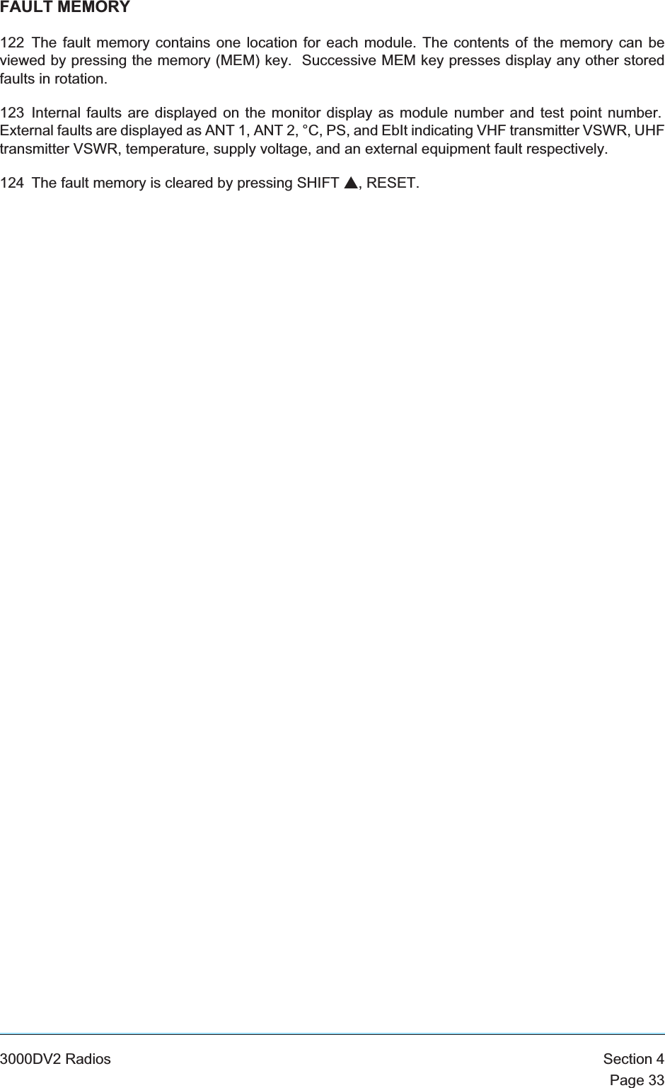 FAULT MEMORY122 The fault memory contains one location for each module. The contents of the memory can beviewed by pressing the memory (MEM) key. Successive MEM key presses display any other storedfaults in rotation.123 Internal faults are displayed on the monitor display as module number and test point number.External faults are displayed as ANT 1, ANT 2, °C, PS, and EbIt indicating VHF transmitter VSWR, UHFtransmitter VSWR, temperature, supply voltage, and an external equipment fault respectively.124 The fault memory is cleared by pressing SHIFT s, RESET.3000DV2 Radios Section 4Page 33