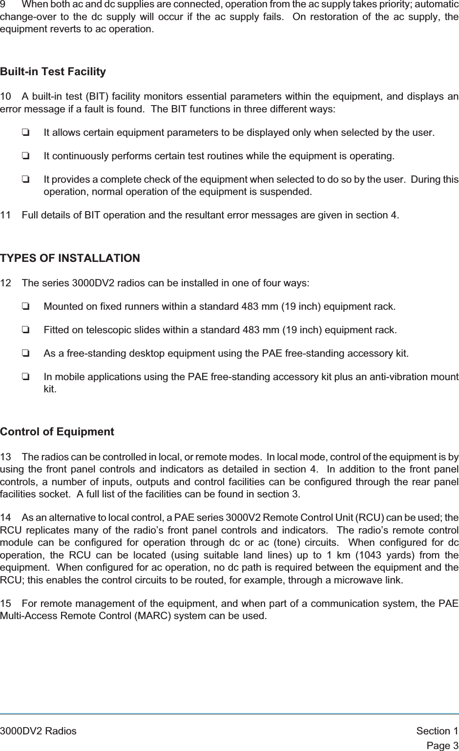 9 When both ac and dc supplies are connected, operation from the ac supply takes priority; automaticchange-over to the dc supply will occur if the ac supply fails. On restoration of the ac supply, theequipment reverts to ac operation.Built-in Test Facility10 A built-in test (BIT) facility monitors essential parameters within the equipment, and displays anerror message if a fault is found. The BIT functions in three different ways:❏It allows certain equipment parameters to be displayed only when selected by the user.❏It continuously performs certain test routines while the equipment is operating.❏It provides a complete check of the equipment when selected to do so by the user. During thisoperation, normal operation of the equipment is suspended.11 Full details of BIT operation and the resultant error messages are given in section 4.TYPES OF INSTALLATION12 The series 3000DV2 radios can be installed in one of four ways:❏Mounted on fixed runners within a standard 483 mm (19 inch) equipment rack.❏Fitted on telescopic slides within a standard 483 mm (19 inch) equipment rack.❏As a free-standing desktop equipment using the PAE free-standing accessory kit.❏In mobile applications using the PAE free-standing accessory kit plus an anti-vibration mountkit.Control of Equipment13 The radios can be controlled in local, or remote modes. In local mode, control of the equipment is byusing the front panel controls and indicators as detailed in section 4. In addition to the front panelcontrols, a number of inputs, outputs and control facilities can be configured through the rear panelfacilities socket. A full list of the facilities can be found in section 3.14 As an alternative to local control, a PAE series 3000V2 Remote Control Unit (RCU) can be used; theRCU replicates many of the radio’s front panel controls and indicators. The radio’s remote controlmodule can be configured for operation through dc or ac (tone) circuits. When configured for dcoperation, the RCU can be located (using suitable land lines) up to 1 km (1043 yards) from theequipment. When configured for ac operation, no dc path is required between the equipment and theRCU; this enables the control circuits to be routed, for example, through a microwave link.15 For remote management of the equipment, and when part of a communication system, the PAEMulti-Access Remote Control (MARC) system can be used.3000DV2 Radios Section 1Page 3