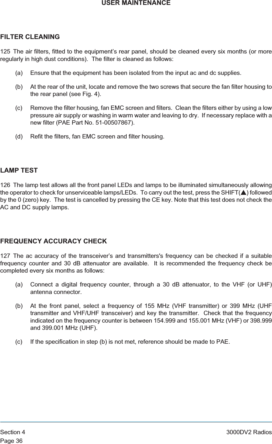 USER MAINTENANCEFILTER CLEANING125 The air filters, fitted to the equipment’s rear panel, should be cleaned every six months (or moreregularly in high dust conditions). The filter is cleaned as follows:(a) Ensure that the equipment has been isolated from the input ac and dc supplies.(b) At the rear of the unit, locate and remove the two screws that secure the fan filter housing tothe rear panel (see Fig. 4).(c) Remove the filter housing, fan EMC screen and filters. Clean the filters either by using a lowpressure air supply or washing in warm water and leaving to dry. If necessary replace with anew filter (PAE Part No. 51-00507867).(d) Refit the filters, fan EMC screen and filter housing.LAMP TEST126 The lamp test allows all the front panel LEDs and lamps to be illuminated simultaneously allowingthe operator to check for unserviceable lamps/LEDs. To carry out the test, press the SHIFT(s) followedby the 0 (zero) key. The test is cancelled by pressing the CE key. Note that this test does not check theAC and DC supply lamps.FREQUENCY ACCURACY CHECK127 The ac accuracy of the transceiver’s and transmitters&apos;s frequency can be checked if a suitablefrequency counter and 30 dB attenuator are available. It is recommended the frequency check becompleted every six months as follows:(a) Connect a digital frequency counter, through a 30 dB attenuator, to the VHF (or UHF)antenna connector.(b) At the front panel, select a frequency of 155 MHz (VHF transmitter) or 399 MHz (UHFtransmitter and VHF/UHF transceiver) and key the transmitter. Check that the frequencyindicated on the frequency counter is between 154.999 and 155.001 MHz (VHF) or 398.999and 399.001 MHz (UHF).(c) If the specification in step (b) is not met, reference should be made to PAE.Section 4 3000DV2 RadiosPage 36