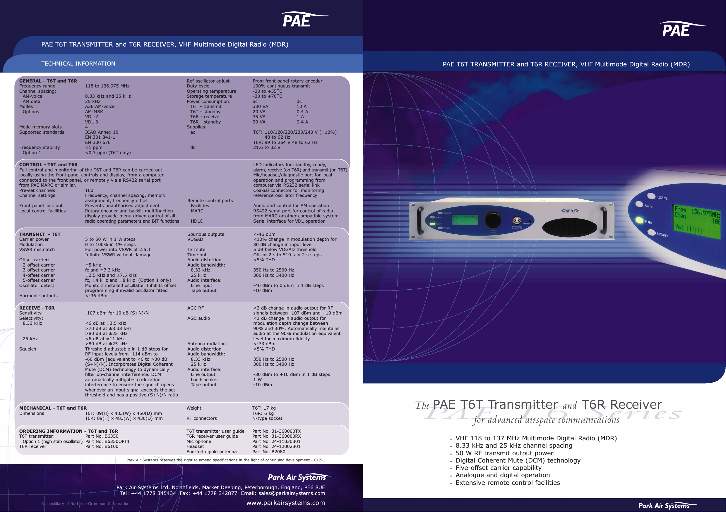 PAET6 SeriesPAE T6T TRANSMITTER and T6R RECEIVER, VHF Multimode Digital Radio (MDR)•VHF 118 to 137 MHz Multimode Digital Radio (MDR)•8.33 kHz and 25 kHz channel spacing•50 W RF transmit output power•Digital Coherent Mute (DCM) technology•Five-offset carrier capability•Analogue and digital operation•Extensive remote control facilitiesTECHNICAL INFORMATIONPAE T6T TRANSMITTER and T6R RECEIVER, VHF Multimode Digital Radio (MDR)A subsidiary of Northrop Grumman CorporationPark Air Systems Ltd, Northfields, Market Deeping, Peterborough, England, PE6 8UETel: +44 1778 345434  Fax: +44 1778 342877  Email: sales@parkairsystems.comwww.parkairsystems.comThe PAE T6T Transmitter and T6R Receiverfor advanced airspace communicationsGENERAL - T6T and T6RFrequency range 118 to 136.975 MHzChannel spacing: AM-voice 8.33 kHz and 25 kHzAM data  25 kHzModes: A3E AM-voiceOptions AM-MSKVDL-2VDL-3Mode memory slots 4Supported standards ICAO Annex 10EN 301 841-1EN 300 676Frequency stability: &lt;1 ppmOption 1 &lt;0.3 ppm (T6T only)Ref oscillator adjust From front panel rotary encoderDuty cycle 100% continuous transmitOperating temperature -20 to +55˚CStorage temperature -30 to +70˚CPower consumption: ac dcT6T - transmit 330 VA 10 AT6T - standby 20 VA 0.4 AT6R - receive 35 VA 1 AT6R - standby  20 VA 0.4 ASupplies:ac T6T: 110/120/220/230/240 V (±10%)48 to 62 HzT6R: 99 to 264 V 48 to 62 Hzdc  21.6 to 32 VCONTROL - T6T and T6RFull control and monitoring of the T6T and T6R can be carried out locally using the front panel controls and display, from a computer connected to the front panel, or remotely via a RS422 serial port from PAE MARC or similar.Pre-set channels 100Channel settings Frequency, channel spacing, memory assignment, frequency offsetFront panel lock out Prevents unauthorised adjustmentLocal control facilities Rotary encoder and backlit multifunctiondisplay provide menu driven control of allradio operating parameters and BIT functionsLED indicators for standby, ready, alarm, receive (on T6R) and transmit (on T6T)Mic/headset/diagnostic port for local operation and programming from computer via RS232 serial linkCoaxial connector for monitoring reference oscillator frequencyRemote control ports:Facilities Audio and control for AM operationMARC  RS422 serial port for control of radio from MARC or other compatible systemHDLC  Serial interface for VDL operationTRANSMIT  - T6TCarrier power 5 to 50 W in 1 W stepsModulation   0 to 100% in 1% stepsVSWR mismatch Full power into VSWR of 2.5:1Infinite VSWR without damageOffset carrier:2-offset carrier ±5 kHz3-offset carrier  fc and ±7.3 kHz4-offset carrier  ±2.5 kHz and ±7.5 kHz5-offset carrier  fc, ±4 kHz and ±8 kHz  (Option 1 only)Oscillator detect  Monitors installed oscillator. Inhibits offsetprogramming if invalid oscillator fittedHarmonic outputs &lt;-36 dBmSpurious outputs &lt;-46 dBmVOGAD &lt;10% change in modulation depth for 30 dB change in input levelTx mute 5 dB below VOGAD thresholdTime out Off, or 2 s to 510 s in 2 s stepsAudio distortion &lt;5% THDAudio bandwidth:8.33 kHz 350 Hz to 2500 Hz25 kHz 300 Hz to 3400 HzAudio interface:Line input -40 dBm to 0 dBm in 1 dB stepsTape output -10 dBmRECEIVE - T6RSensitivity -107 dBm for 10 dB (S+N)/NSelectivity:8.33 kHz &lt;6 dB at ±3.5 kHz&gt;70 dB at ±8.33 kHz&gt;80 dB at ±25 kHz25 kHz &lt;6 dB at ±11 kHz&gt;80 dB at ±25 kHzSquelch Threshold adjustable in 1 dB steps for RF input levels from -114 dBm to -60 dBm [equivalent to &lt;6 to &gt;30 dB (S+N)/N]. Incorporates Digital CoherentMute (DCM) technology to dynamicallyfilter on-channel interference. DCMautomatically mitigates co-locationinterference to ensure the squelch openswhenever an input signal exceeds the setthreshold and has a positive (S+N)/N ratioAGC RF &lt;3 dB change in audio output for RF signals between -107 dBm and +10 dBmAGC audio &lt;1 dB change in audio output for modulation depth change between 90% and 30%. Automatically maintains audio at the 90% modulation equivalent level for maximum fidelityAntenna radiation  &lt;-73 dBmAudio distortion &lt;5% THDAudio bandwidth:8.33 kHz 350 Hz to 2500 Hz25 kHz 300 Hz to 3400 HzAudio interface:Line output -30 dBm to +10 dBm in 1 dB stepsLoudspeaker 1 WTape output -10 dBm MECHANICAL - T6T and T6RDimensions T6T: 89(H) x 483(W) x 450(D) mmT6R: 89(H) x 483(W) x 430(D) mmWeight  T6T: 17 kgT6R: 6 kgRF connectors N-type socketORDERING INFORMATION - T6T and T6RT6T transmitter: Part No. B6350Option 1 (high stab oscillator) Part No. B6350OPT1T6R receiver Part No. B6100T6T transmitter user guide Part No. 31-360000TXT6R receiver user guide Part No. 31-360000RXMicrophone Part No. 24-11030301Headset Part No. 24-12002801End-fed dipole antenna Part No. B2080Park Air Systems reserves the right to amend specifications in the light of continuing development - 012-1