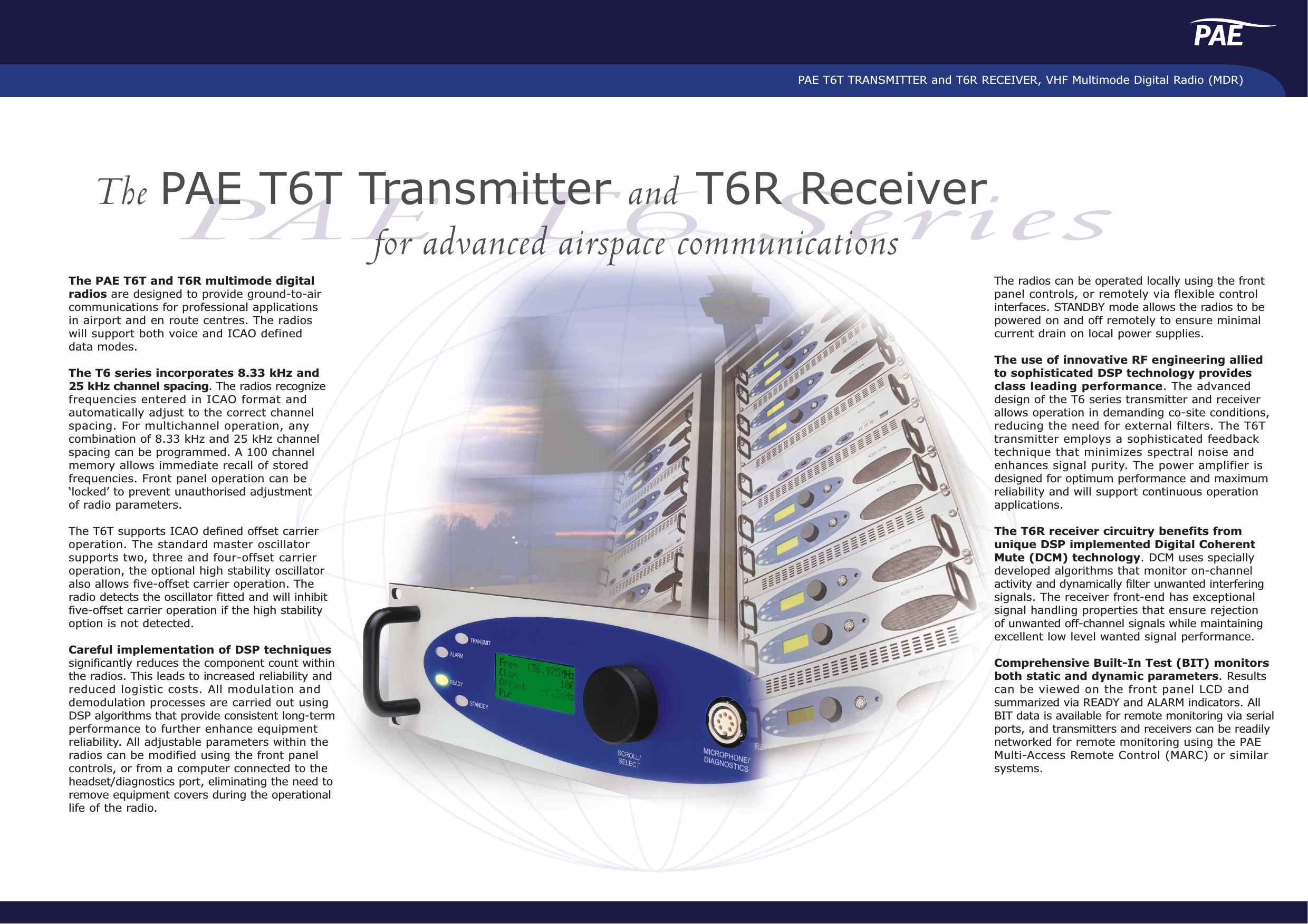 PAE T6T TRANSMITTER and T6R RECEIVER, VHF Multimode Digital Radio (MDR)PAE T6 SeriesThe PAE T6T Transmitter and T6R Receiverfor advanced airspace communicationsThe PAE T6T and T6R multimode digitalradios are designed to provide ground-to-aircommunications for professional applications in airport and en route centres. The radioswill support both voice and ICAO defineddata modes.The T6 series incorporates 8.33 kHz and 25 kHz channel spacing. The radios recognizefrequencies entered in ICAO format andautomatically adjust to the correct channelspacing. For multichannel operation, anycombination of 8.33 kHz and 25 kHz channelspacing can be programmed. A 100 channelmemory allows immediate recall of storedfrequencies. Front panel operation can be‘locked’ to prevent unauthorised adjustmentof radio parameters.The T6T supports ICAO defined offset carrieroperation. The standard master oscillatorsupports two, three and four-offset carrieroperation, the optional high stability oscillatoralso allows five-offset carrier operation. Theradio detects the oscillator fitted and will inhibitfive-offset carrier operation if the high stabilityoption is not detected.Careful implementation of DSP techniquessignificantly reduces the component count withinthe radios. This leads to increased reliability andreduced logistic costs. All modulation anddemodulation processes are carried out usingDSP algorithms that provide consistent long-termperformance to further enhance equipmentreliability. All adjustable parameters within theradios can be modified using the front panelcontrols, or from a computer connected to theheadset/diagnostics port, eliminating the need toremove equipment covers during the operationallife of the radio. The radios can be operated locally using the frontpanel controls, or remotely via flexible controlinterfaces. STANDBY mode allows the radios to bepowered on and off remotely to ensure minimalcurrent drain on local power supplies.The use of innovative RF engineering alliedto sophisticated DSP technology providesclass leading performance. The advanceddesign of the T6 series transmitter and receiverallows operation in demanding co-site conditions,reducing the need for external filters. The T6Ttransmitter employs a sophisticated feedbacktechnique that minimizes spectral noise andenhances signal purity. The power amplifier isdesigned for optimum performance and maximumreliability and will support continuous operation applications.The T6R receiver circuitry benefits fromunique DSP implemented Digital CoherentMute (DCM) technology. DCM uses speciallydeveloped algorithms that monitor on-channelactivity and dynamically filter unwanted interferingsignals. The receiver front-end has exceptionalsignal handling properties that ensure rejectionof unwanted off-channel signals while maintainingexcellent low level wanted signal performance.  Comprehensive Built-In Test (BIT) monitorsboth static and dynamic parameters. Resultscan be viewed on the front panel LCD andsummarized via READY and ALARM indicators. AllBIT data is available for remote monitoring via serialports, and transmitters and receivers can be readilynetworked for remote monitoring using the PAEMulti-Access Remote Control (MARC) or similarsystems.