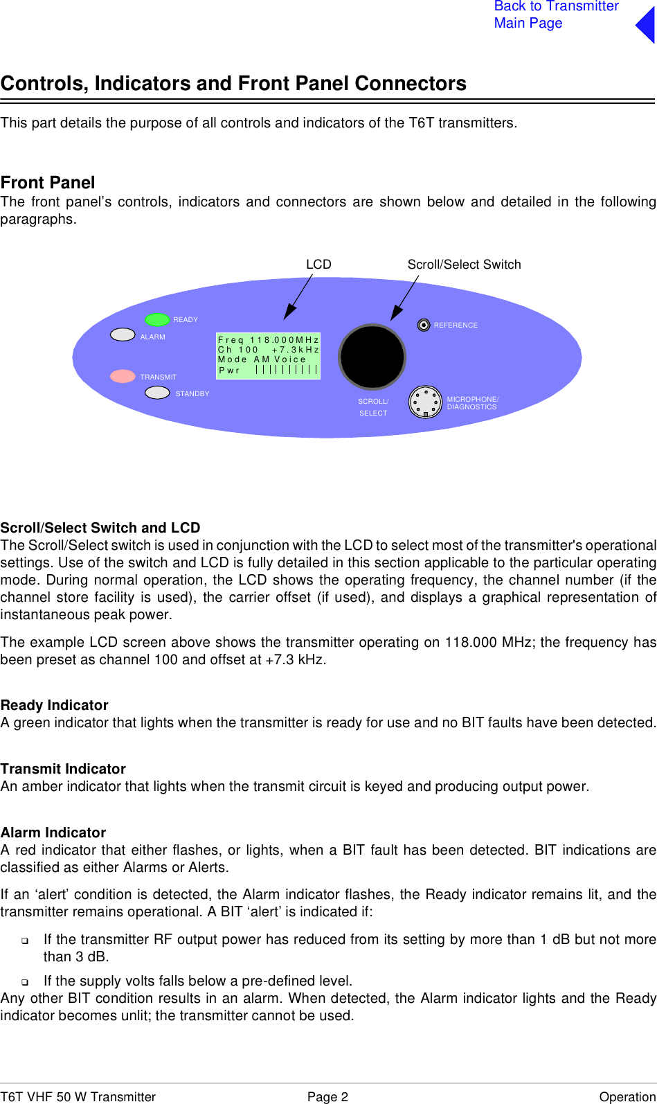 T6T VHF 50 W Transmitter Page 2 OperationBack to TransmitterMain PageControls, Indicators and Front Panel ConnectorsThis part details the purpose of all controls and indicators of the T6T transmitters.Front PanelThe front panel’s controls, indicators and connectors are shown below and detailed in the followingparagraphs.Scroll/Select Switch and LCDThe Scroll/Select switch is used in conjunction with the LCD to select most of the transmitter&apos;s operationalsettings. Use of the switch and LCD is fully detailed in this section applicable to the particular operatingmode. During normal operation, the LCD shows the operating frequency, the channel number (if thechannel store facility is used), the carrier offset (if used), and displays a graphical representation ofinstantaneous peak power.The example LCD screen above shows the transmitter operating on 118.000 MHz; the frequency hasbeen preset as channel 100 and offset at +7.3 kHz.Ready IndicatorA green indicator that lights when the transmitter is ready for use and no BIT faults have been detected.Transmit IndicatorAn amber indicator that lights when the transmit circuit is keyed and producing output power.Alarm IndicatorA red indicator that either flashes, or lights, when a BIT fault has been detected. BIT indications areclassified as either Alarms or Alerts.If an ‘alert’ condition is detected, the Alarm indicator flashes, the Ready indicator remains lit, and thetransmitter remains operational. A BIT ‘alert’ is indicated if:❑If the transmitter RF output power has reduced from its setting by more than 1 dB but not morethan 3 dB.❑If the supply volts falls below a pre-defined level.Any other BIT condition results in an alarm. When detected, the Alarm indicator lights and the Readyindicator becomes unlit; the transmitter cannot be used.READYALARMTRANSMITSTANDBY SCROLL/SELECTMICROPHONE/DIAGNOSTICSREFERENCEF r e q   1 1 8 .0 0 0 M H zC h   1 0 0      + 7 . 3 k H zP w r  Scroll/Select SwitchLCDM o d e   A M  V o i c e                 1