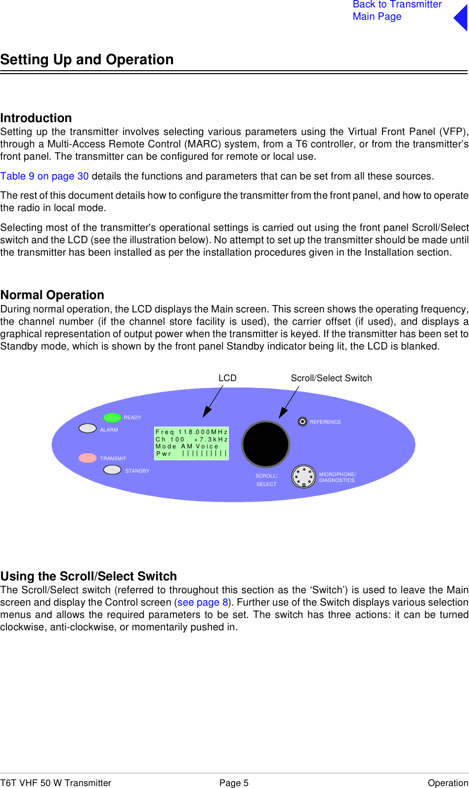T6T VHF 50 W Transmitter Page 5 OperationBack to TransmitterMain PageSetting Up and OperationIntroductionSetting up the transmitter involves selecting various parameters using the Virtual Front Panel (VFP),through a Multi-Access Remote Control (MARC) system, from a T6 controller, or from the transmitter’sfront panel. The transmitter can be configured for remote or local use.Table 9 on page 30 details the functions and parameters that can be set from all these sources.The rest of this document details how to configure the transmitter from the front panel, and how to operatethe radio in local mode.Selecting most of the transmitter&apos;s operational settings is carried out using the front panel Scroll/Selectswitch and the LCD (see the illustration below). No attempt to set up the transmitter should be made untilthe transmitter has been installed as per the installation procedures given in the Installation section.Normal OperationDuring normal operation, the LCD displays the Main screen. This screen shows the operating frequency,the channel number (if the channel store facility is used), the carrier offset (if used), and displays agraphical representation of output power when the transmitter is keyed. If the transmitter has been set toStandby mode, which is shown by the front panel Standby indicator being lit, the LCD is blanked.Using the Scroll/Select SwitchThe Scroll/Select switch (referred to throughout this section as the ‘Switch’) is used to leave the Mainscreen and display the Control screen (see page 8). Further use of the Switch displays various selectionmenus and allows the required parameters to be set. The switch has three actions: it can be turnedclockwise, anti-clockwise, or momentarily pushed in.READYALARMTRANSMITSTANDBY SCROLL/SELECTMICROPHONE/DIAGNOSTICSREFERENCEF r e q   1 1 8 .0 0 0 M H zC h   1 0 0      + 7 . 3 k H zP w r  Scroll/Select SwitchLCDM o d e   A M  V o i c e                 1