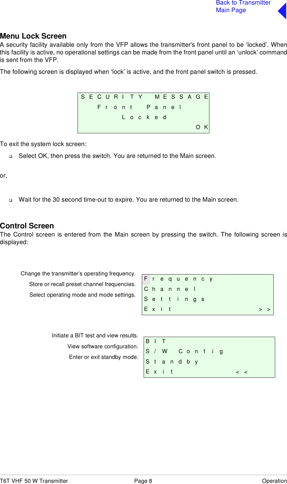 T6T VHF 50 W Transmitter Page 8 OperationBack to TransmitterMain PageMenu Lock ScreenA security facility available only from the VFP allows the transmitter&apos;s front panel to be ‘locked’. Whenthis facility is active, no operational settings can be made from the front panel until an ‘unlock’ commandis sent from the VFP.The following screen is displayed when ‘lock’ is active, and the front panel switch is pressed.To exit the system lock screen:❑Select OK, then press the switch. You are returned to the Main screen.or,❑Wait for the 30 second time-out to expire. You are returned to the Main screen.Control ScreenThe Control screen is entered from the Main screen by pressing the switch. The following screen isdisplayed:S E C U R I T Y M E S S A G EF r o n t P a n e lL o c k e dO KF r e q u e n c yChannelS e t t i n g sE x i t &gt; &gt;B I TS / W C o n f i gS t a n d b yE x i t &lt; &lt;Change the transmitter’s operating frequency.Store or recall preset channel frequencies.Select operating mode and mode settings.Initiate a BIT test and view results.View software configuration.Enter or exit standby mode.