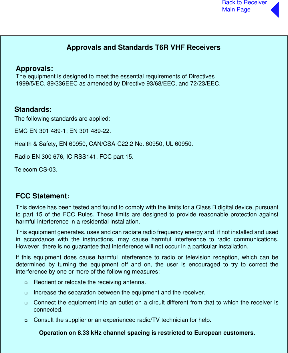 Back to ReceiverMain PageApprovals and Standards T6R VHF ReceiversThe following standards are applied:EMC EN 301 489-1; EN 301 489-22.Health &amp; Safety, EN 60950, CAN/CSA-C22.2 No. 60950, UL 60950.Radio EN 300 676, IC RSS141, FCC part 15.Telecom CS-03.Approvals:Standards:The equipment is designed to meet the essential requirements of Directives1999/5/EC, 89/336EEC as amended by Directive 93/68/EEC, and 72/23/EEC.FCC Statement:This device has been tested and found to comply with the limits for a Class B digital device, pursuantto part 15 of the FCC Rules. These limits are designed to provide reasonable protection againstharmful interference in a residential installation.This equipment generates, uses and can radiate radio frequency energy and, if not installed and usedin accordance with the instructions, may cause harmful interference to radio communications.However, there is no guarantee that interference will not occur in a particular installation.If this equipment does cause harmful interference to radio or television reception, which can bedetermined by turning the equipment off and on, the user is encouraged to try to correct theinterference by one or more of the following measures:❑Reorient or relocate the receiving antenna.❑Increase the separation between the equipment and the receiver.❑Connect the equipment into an outlet on a circuit different from that to which the receiver isconnected. ❑Consult the supplier or an experienced radio/TV technician for help.Operation on 8.33 kHz channel spacing is restricted to European customers.