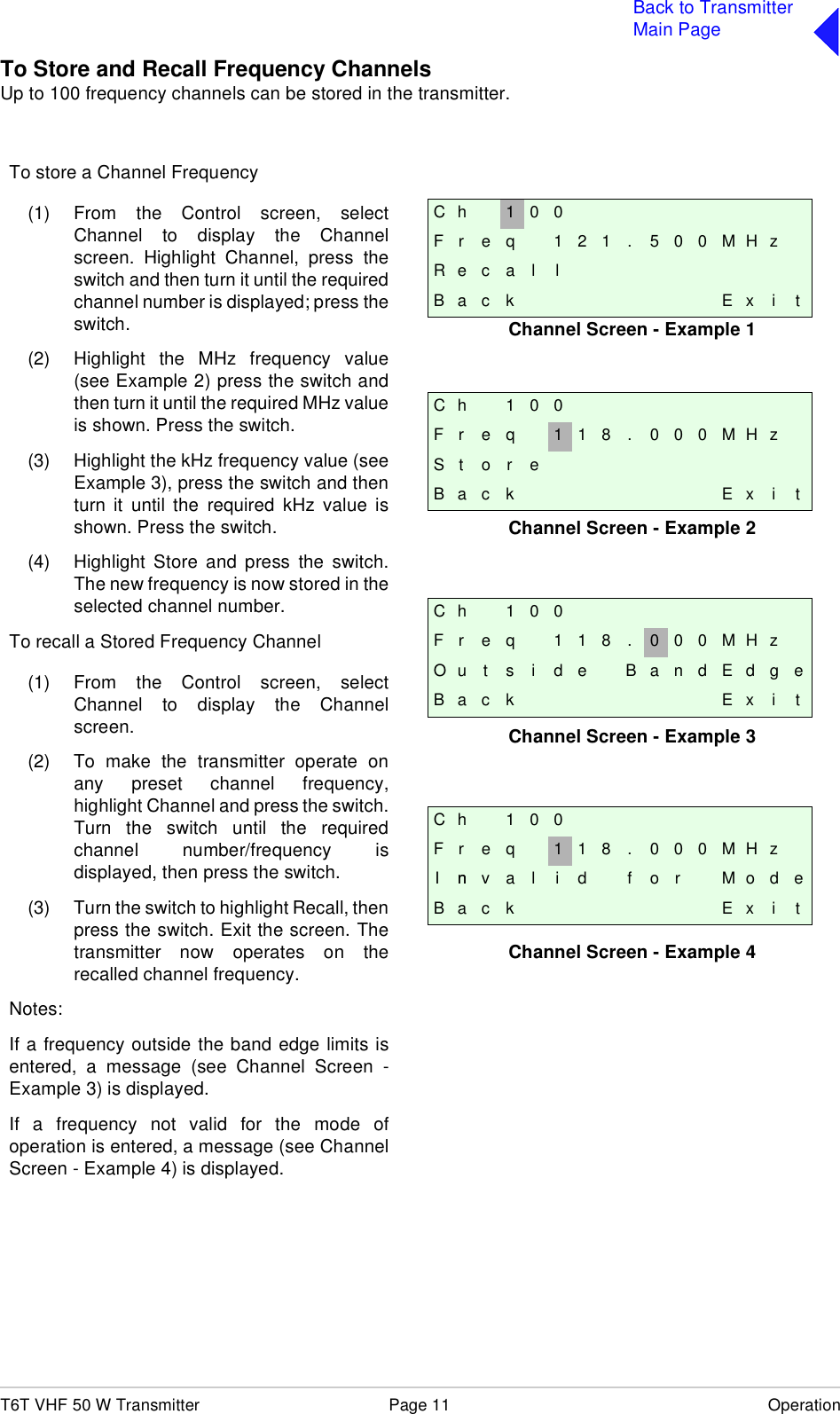 T6T VHF 50 W Transmitter Page 11 OperationBack to TransmitterMain PageTo Store and Recall Frequency ChannelsUp to 100 frequency channels can be stored in the transmitter.C h 1 0 0F r e q 1 2 1 . 5 0 0 M H zR e c a l lB a c k E x i tC h 1 0 0F r e q 1 1 8 . 0 0 0 M H zS t o r eB a c k E x i tC h 1 0 0F r e q 1 1 8 . 0 0 0 M H zI nn v a l i d f o r M o d eB a c k E x i tC h 1 0 0F r e q 1 1 8 . 0 0 0 M H zO u t s i d e B a n d E d g eB a c k E x i tTo store a Channel Frequency(1) From the Control screen, selectChannel to display the Channelscreen. Highlight Channel, press theswitch and then turn it until the requiredchannel number is displayed; press theswitch.(2) Highlight the MHz frequency value(see Example 2) press the switch andthen turn it until the required MHz valueis shown. Press the switch.(3) Highlight the kHz frequency value (seeExample 3), press the switch and thenturn it until the required kHz value isshown. Press the switch.(4) Highlight Store and press the switch.The new frequency is now stored in theselected channel number.To recall a Stored Frequency Channel(1) From the Control screen, selectChannel to display the Channelscreen.(2) To make the transmitter operate onany preset channel frequency,highlight Channel and press the switch.Turn the switch until the requiredchannel number/frequency isdisplayed, then press the switch.(3) Turn the switch to highlight Recall, thenpress the switch. Exit the screen. Thetransmitter now operates on therecalled channel frequency.Notes:If a frequency outside the band edge limits isentered, a message (see Channel Screen -Example 3) is displayed.If a frequency not valid for the mode ofoperation is entered, a message (see ChannelScreen - Example 4) is displayed.Channel Screen - Example 1Channel Screen - Example 2Channel Screen - Example 3Channel Screen - Example 4