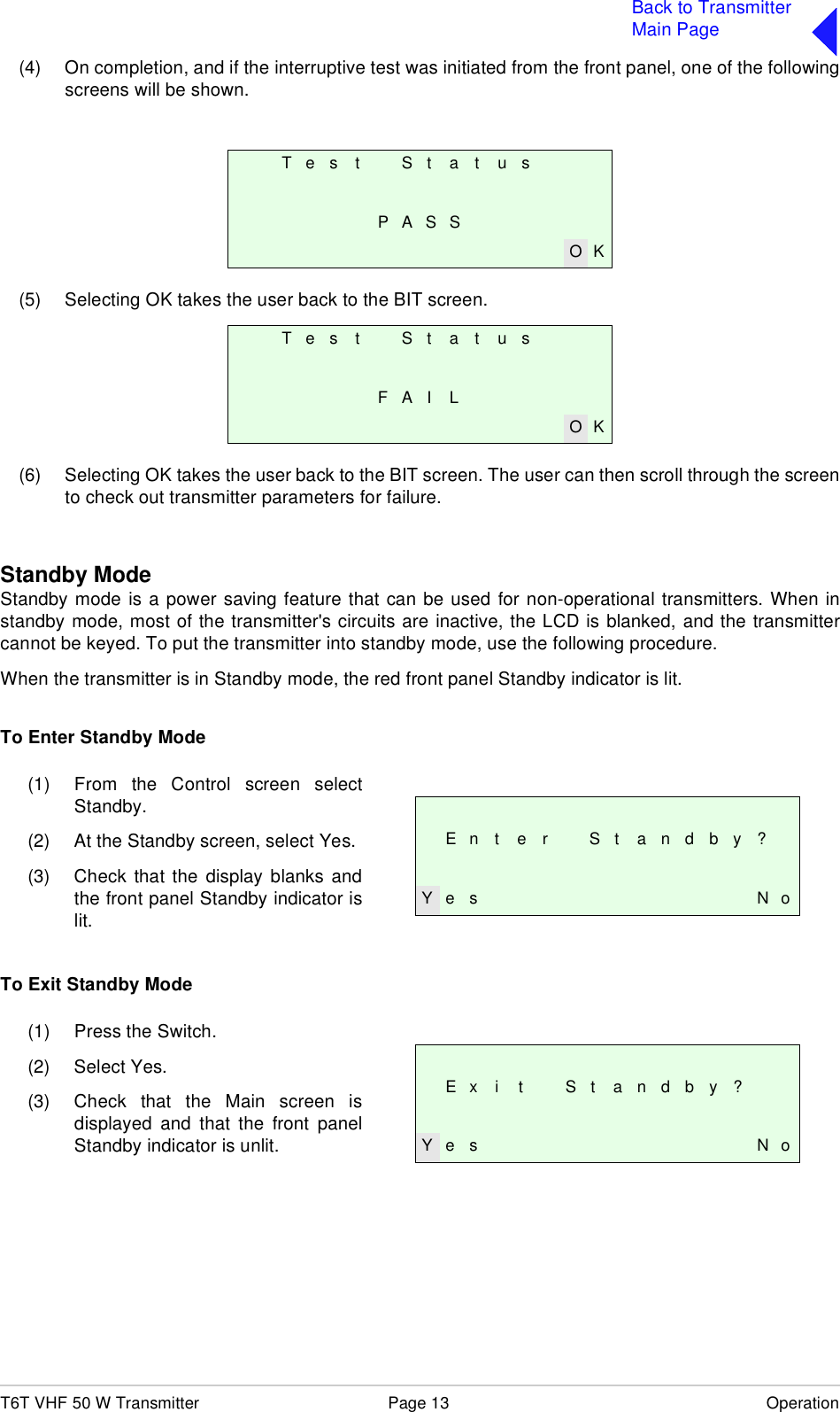 T6T VHF 50 W Transmitter Page 13 OperationBack to TransmitterMain Page(4) On completion, and if the interruptive test was initiated from the front panel, one of the followingscreens will be shown.(5) Selecting OK takes the user back to the BIT screen.(6) Selecting OK takes the user back to the BIT screen. The user can then scroll through the screento check out transmitter parameters for failure.Standby ModeStandby mode is a power saving feature that can be used for non-operational transmitters. When instandby mode, most of the transmitter&apos;s circuits are inactive, the LCD is blanked, and the transmittercannot be keyed. To put the transmitter into standby mode, use the following procedure.When the transmitter is in Standby mode, the red front panel Standby indicator is lit.To Enter Standby ModeTo Exit Standby ModeT e s t S t a t u sPASSO KT e s t S t a t u sF A I LO KE n t e r S t a n d b y ?Y e s N o(1) From the Control screen selectStandby.(2) At the Standby screen, select Yes.(3) Check that the display blanks andthe front panel Standby indicator islit.E x i t S t a n d b y ?Y e s N o(1) Press the Switch.(2) Select Yes.(3) Check that the Main screen isdisplayed and that the front panelStandby indicator is unlit.