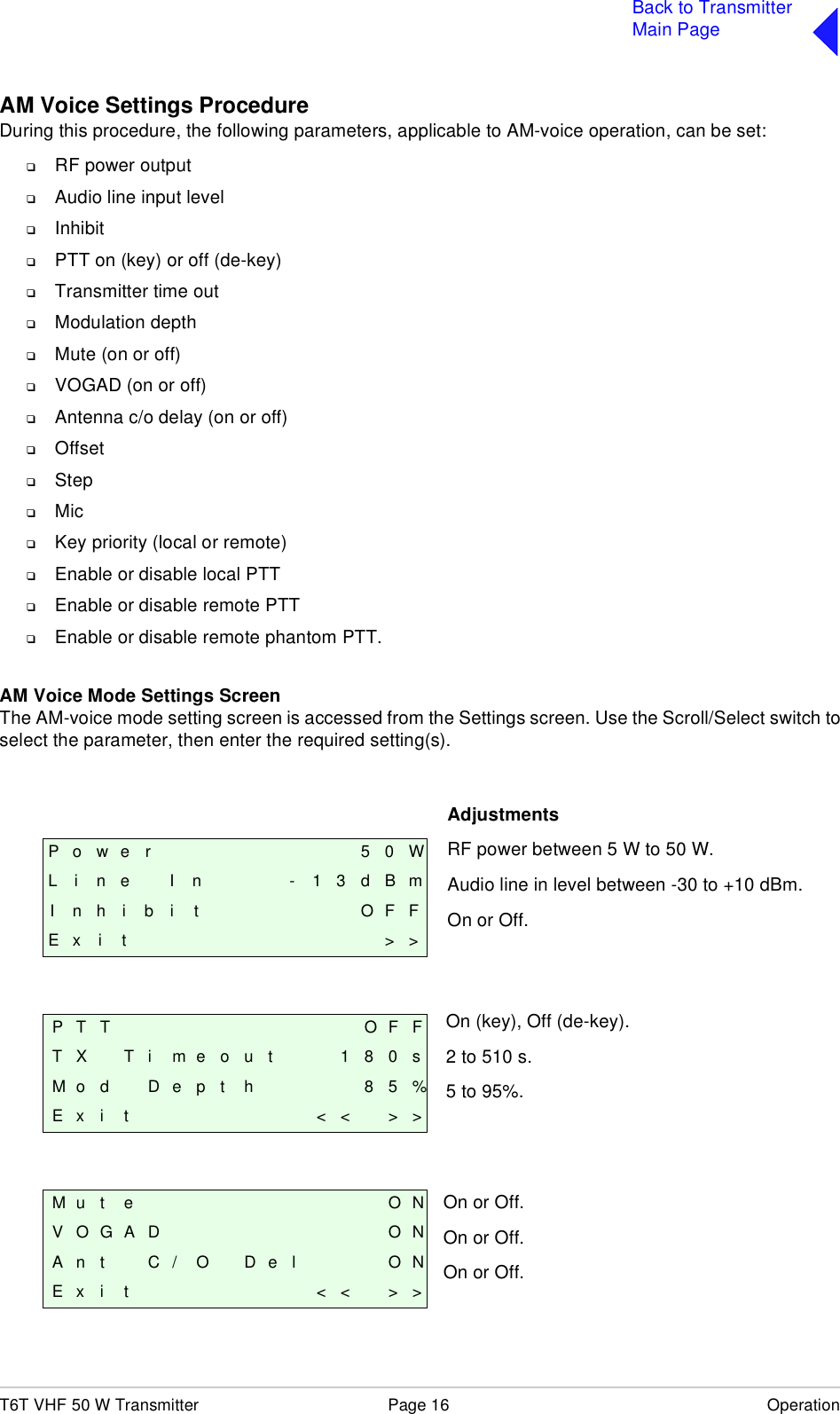 T6T VHF 50 W Transmitter Page 16 OperationBack to TransmitterMain PageAM Voice Settings ProcedureDuring this procedure, the following parameters, applicable to AM-voice operation, can be set:❑RF power output❑Audio line input level❑Inhibit❑PTT on (key) or off (de-key)❑Transmitter time out❑Modulation depth❑Mute (on or off)❑VOGAD (on or off) ❑Antenna c/o delay (on or off)❑Offset❑Step❑Mic❑Key priority (local or remote)❑Enable or disable local PTT❑Enable or disable remote PTT❑Enable or disable remote phantom PTT.AM Voice Mode Settings ScreenThe AM-voice mode setting screen is accessed from the Settings screen. Use the Scroll/Select switch toselect the parameter, then enter the required setting(s).P o w e r 5 0 WL i n e I n - 1 3 d B mI n h i b i t O F FE x i t &gt; &gt;P T T O F FT X T i m e o u t 1 8 0 sM o d D e p t h 8 5 %E x i t &lt; &lt; &gt; &gt;M u t e O NV O G A D O NA n t C / O D e l O NE x i t &lt; &lt; &gt; &gt;AdjustmentsRF power between 5 W to 50 W.Audio line in level between -30 to +10 dBm.On or Off.On (key), Off (de-key).2 to 510 s.5 to 95%.On or Off.On or Off.On or Off.