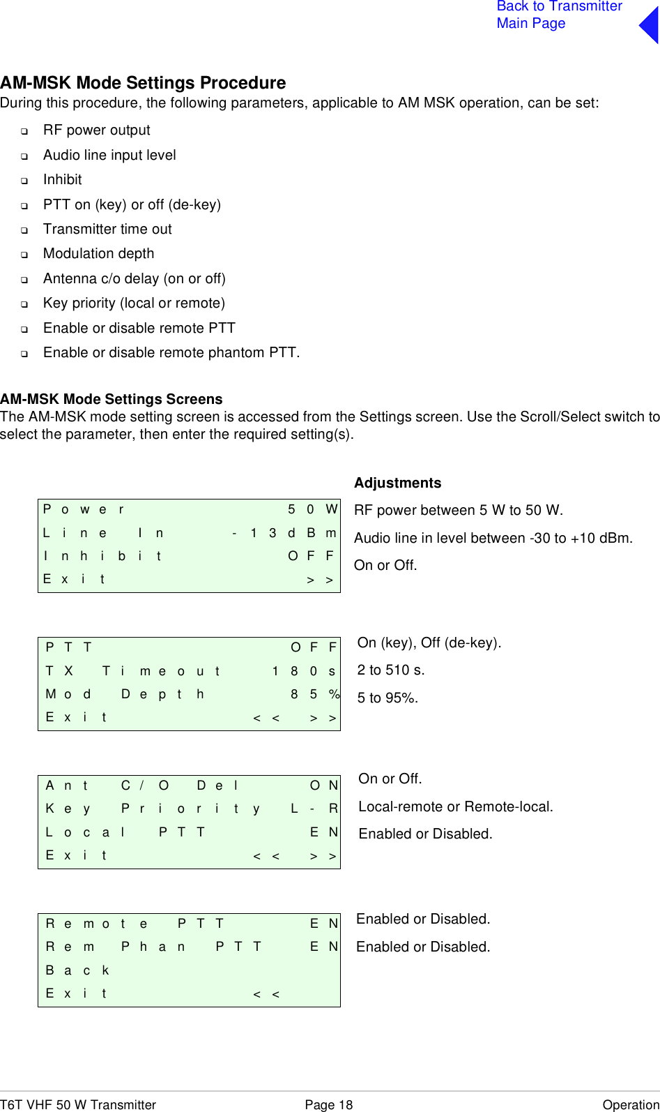 T6T VHF 50 W Transmitter Page 18 OperationBack to TransmitterMain PageAM-MSK Mode Settings ProcedureDuring this procedure, the following parameters, applicable to AM MSK operation, can be set:❑RF power output❑Audio line input level❑Inhibit❑PTT on (key) or off (de-key)❑Transmitter time out❑Modulation depth❑Antenna c/o delay (on or off)❑Key priority (local or remote)❑Enable or disable remote PTT❑Enable or disable remote phantom PTT.AM-MSK Mode Settings ScreensThe AM-MSK mode setting screen is accessed from the Settings screen. Use the Scroll/Select switch toselect the parameter, then enter the required setting(s).P o w e r 5 0 WL i n e I n - 1 3 d B mI n h i b i t O F FE x i t &gt; &gt;P T T O F FT X T i m e o u t 1 8 0 sM o d D e p t h 8 5 %E x i t &lt; &lt; &gt; &gt;A n t C / O D e l O NK e y P r i o r i t y L - RL o c a l P T T E NE x i t &lt; &lt; &gt; &gt;R e m o t e P T T E NR e m P h a n P T T E NB a c kE x i t &lt; &lt;AdjustmentsRF power between 5 W to 50 W.Audio line in level between -30 to +10 dBm.On or Off.On (key), Off (de-key).2 to 510 s.5 to 95%.On or Off.Local-remote or Remote-local.Enabled or Disabled.Enabled or Disabled.Enabled or Disabled.