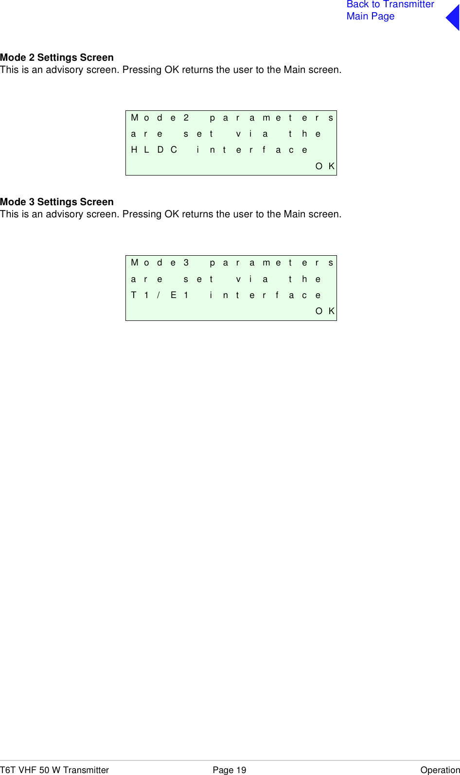 T6T VHF 50 W Transmitter Page 19 OperationBack to TransmitterMain PageMode 2 Settings ScreenThis is an advisory screen. Pressing OK returns the user to the Main screen.Mode 3 Settings ScreenThis is an advisory screen. Pressing OK returns the user to the Main screen. M o d e 2 p a r a m e t e r sa r e s e t v i a t h eH L D C i n t e r f a c eO KM o d e 3 p a r a m e t e r sa r e s e t v i a t h eT 1 / E 1 i n t e r f a c eO K