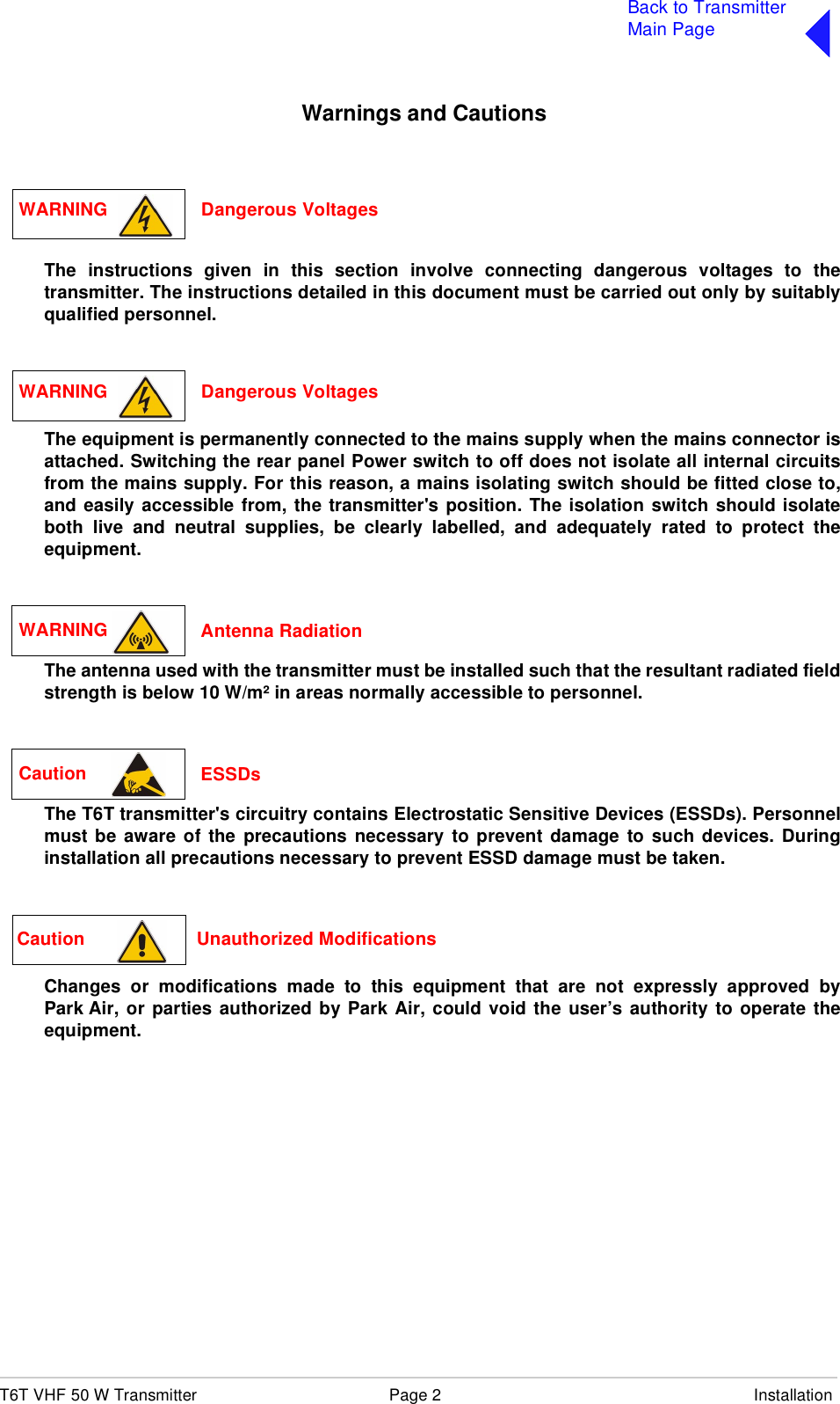 T6T VHF 50 W Transmitter Page 2 InstallationBack to TransmitterMain PageWarnings and CautionsThe instructions given in this section involve connecting dangerous voltages to thetransmitter. The instructions detailed in this document must be carried out only by suitablyqualified personnel.The equipment is permanently connected to the mains supply when the mains connector isattached. Switching the rear panel Power switch to off does not isolate all internal circuitsfrom the mains supply. For this reason, a mains isolating switch should be fitted close to,and easily accessible from, the transmitter&apos;s position. The isolation switch should isolateboth live and neutral supplies, be clearly labelled, and adequately rated to protect theequipment.The antenna used with the transmitter must be installed such that the resultant radiated fieldstrength is below 10 W/m² in areas normally accessible to personnel.The T6T transmitter&apos;s circuitry contains Electrostatic Sensitive Devices (ESSDs). Personnelmust be aware of the precautions necessary to prevent damage to such devices. Duringinstallation all precautions necessary to prevent ESSD damage must be taken.Changes or modifications made to this equipment that are not expressly approved byPark Air, or parties authorized by Park Air, could void the user’s authority to operate theequipment.WARNING Dangerous VoltagesWARNING Dangerous VoltagesWARNING  Antenna RadiationCaution  ESSDsCaution                      Unauthorized Modifications