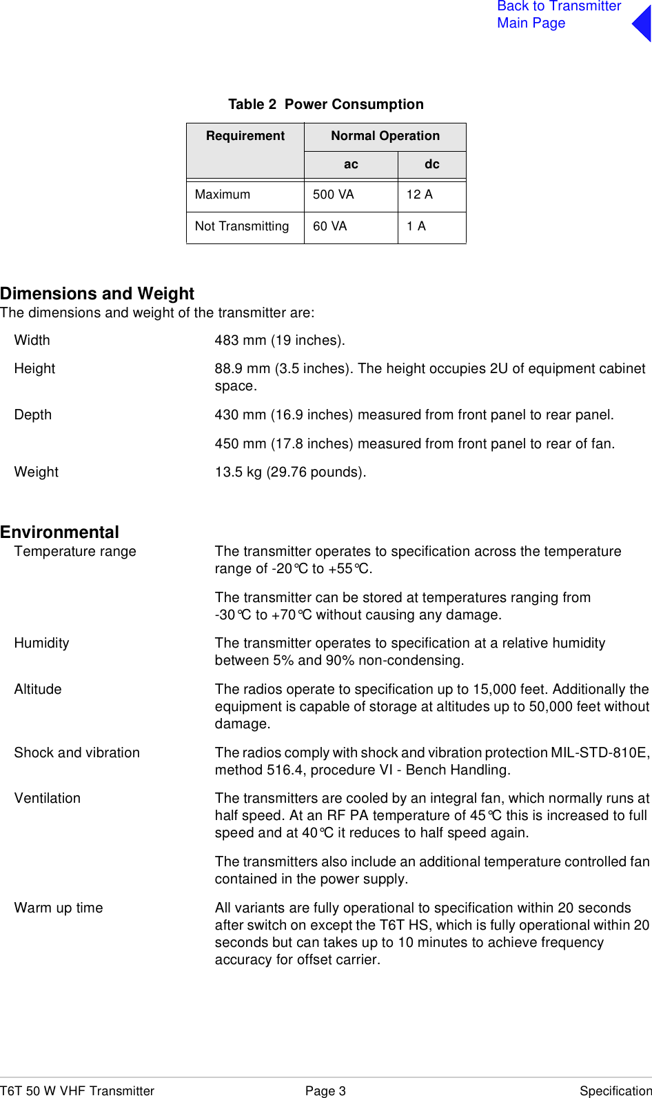 T6T 50 W VHF Transmitter Page 3 SpecificationBack to TransmitterMain PageDimensions and WeightThe dimensions and weight of the transmitter are:Width 483 mm (19 inches).Height 88.9 mm (3.5 inches). The height occupies 2U of equipment cabinet space.Depth 430 mm (16.9 inches) measured from front panel to rear panel.450 mm (17.8 inches) measured from front panel to rear of fan.Weight 13.5 kg (29.76 pounds).EnvironmentalTemperature range The transmitter operates to specification across the temperature range of -20°C to +55°C.The transmitter can be stored at temperatures ranging from-30°C to +70°C without causing any damage.Humidity The transmitter operates to specification at a relative humidity between 5% and 90% non-condensing.Altitude The radios operate to specification up to 15,000 feet. Additionally the equipment is capable of storage at altitudes up to 50,000 feet without damage.Shock and vibration The radios comply with shock and vibration protection MIL-STD-810E, method 516.4, procedure VI - Bench Handling.Ventilation The transmitters are cooled by an integral fan, which normally runs at half speed. At an RF PA temperature of 45°C this is increased to full speed and at 40°C it reduces to half speed again.The transmitters also include an additional temperature controlled fan contained in the power supply.Warm up time All variants are fully operational to specification within 20 seconds after switch on except the T6T HS, which is fully operational within 20 seconds but can takes up to 10 minutes to achieve frequency accuracy for offset carrier.Table 2  Power ConsumptionRequirement Normal Operationac dcMaximum 500 VA 12 ANot Transmitting 60 VA 1 A