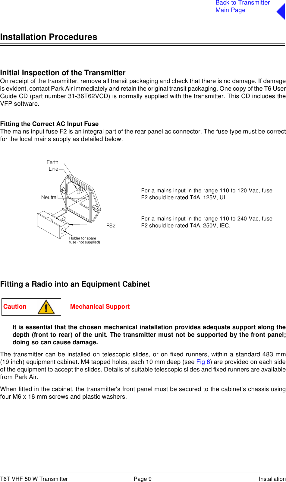 T6T VHF 50 W Transmitter Page 9 InstallationBack to TransmitterMain PageInstallation ProceduresInitial Inspection of the TransmitterOn receipt of the transmitter, remove all transit packaging and check that there is no damage. If damageis evident, contact Park Air immediately and retain the original transit packaging. One copy of the T6 UserGuide CD (part number 31-36T62VCD) is normally supplied with the transmitter. This CD includes theVFP software.Fitting the Correct AC Input FuseThe mains input fuse F2 is an integral part of the rear panel ac connector. The fuse type must be correctfor the local mains supply as detailed below.Fitting a Radio into an Equipment CabinetIt is essential that the chosen mechanical installation provides adequate support along thedepth (front to rear) of the unit. The transmitter must not be supported by the front panel;doing so can cause damage.The transmitter can be installed on telescopic slides, or on fixed runners, within a standard 483 mm(19 inch) equipment cabinet. M4 tapped holes, each 10 mm deep (see Fig 6) are provided on each sideof the equipment to accept the slides. Details of suitable telescopic slides and fixed runners are availablefrom Park Air.When fitted in the cabinet, the transmitter&apos;s front panel must be secured to the cabinet’s chassis usingfour M6 x 16 mm screws and plastic washers.FS2Spare FuseLineNeutralEarthFor a mains input in the range 110 to 120 Vac, fuseF2 should be rated T4A, 125V, UL.For a mains input in the range 110 to 240 Vac, fuseF2 should be rated T4A, 250V, IEC.Holder for sparefuse (not supplied)Caution                         Mechanical Support