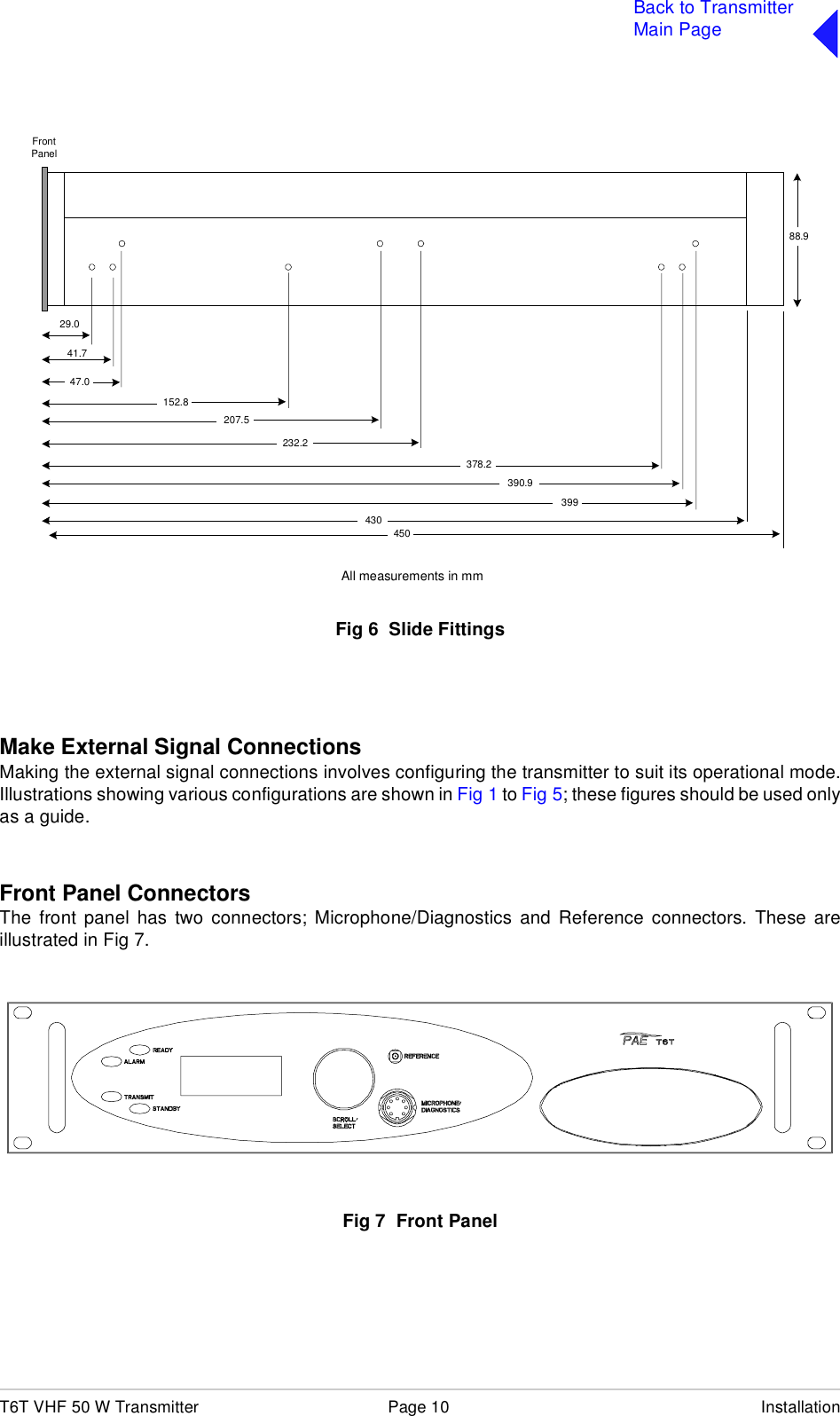 T6T VHF 50 W Transmitter Page 10 InstallationBack to TransmitterMain PageFig 6  Slide FittingsMake External Signal ConnectionsMaking the external signal connections involves configuring the transmitter to suit its operational mode.Illustrations showing various configurations are shown in Fig 1 to Fig 5; these figures should be used onlyas a guide.Front Panel ConnectorsThe front panel has two connectors; Microphone/Diagnostics and Reference connectors. These areillustrated in Fig 7.Fig 7  Front PanelFrontPanel399390.9378.2232.2207.5152.847.029.041.743088.9450All measurements in mm