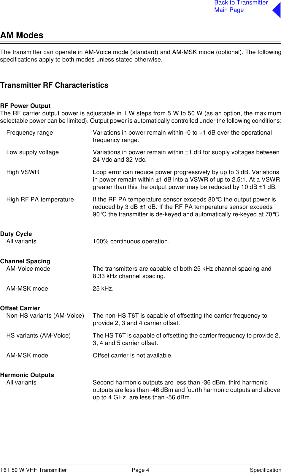 T6T 50 W VHF Transmitter Page 4 SpecificationBack to TransmitterMain PageAM ModesThe transmitter can operate in AM-Voice mode (standard) and AM-MSK mode (optional). The followingspecifications apply to both modes unless stated otherwise.Transmitter RF CharacteristicsRF Power OutputThe RF carrier output power is adjustable in 1 W steps from 5 W to 50 W (as an option, the maximumselectable power can be limited). Output power is automatically controlled under the following conditions:Frequency range Variations in power remain within -0 to +1 dB over the operational frequency range.Low supply voltage Variations in power remain within ±1 dB for supply voltages between 24 Vdc and 32 Vdc.High VSWR Loop error can reduce power progressively by up to 3 dB. Variations in power remain within ±1 dB into a VSWR of up to 2.5:1. At a VSWR greater than this the output power may be reduced by 10 dB ±1 dB.High RF PA temperature If the RF PA temperature sensor exceeds 80°C the output power is reduced by 3 dB ±1 dB. If the RF PA temperature sensor exceeds 90°C the transmitter is de-keyed and automatically re-keyed at 70°C.Duty CycleAll variants 100% continuous operation.Channel SpacingAM-Voice mode The transmitters are capable of both 25 kHz channel spacing and 8.33 kHz channel spacing.AM-MSK mode 25 kHz.Offset CarrierNon-HS variants (AM-Voice) The non-HS T6T is capable of offsetting the carrier frequency to provide 2, 3 and 4 carrier offset.HS variants (AM-Voice) The HS T6T is capable of offsetting the carrier frequency to provide 2, 3, 4 and 5 carrier offset.AM-MSK mode Offset carrier is not available.Harmonic OutputsAll variants Second harmonic outputs are less than -36 dBm, third harmonic outputs are less than -46 dBm and fourth harmonic outputs and above up to 4 GHz, are less than -56 dBm.