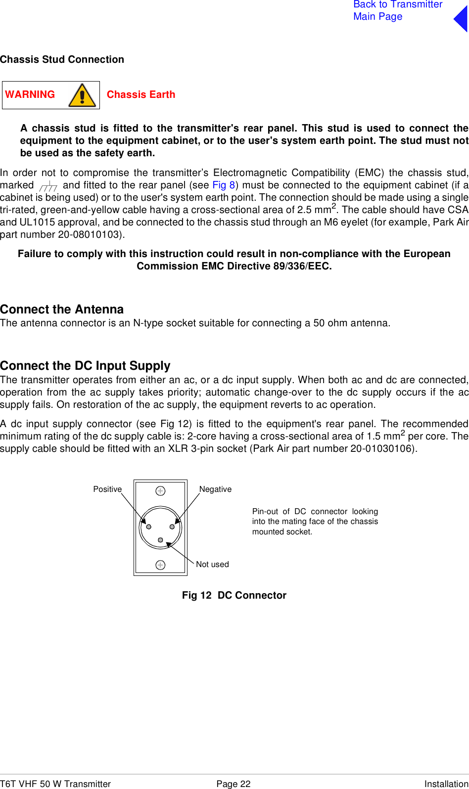 T6T VHF 50 W Transmitter Page 22 InstallationBack to TransmitterMain PageChassis Stud ConnectionA chassis stud is fitted to the transmitter&apos;s rear panel. This stud is used to connect theequipment to the equipment cabinet, or to the user&apos;s system earth point. The stud must notbe used as the safety earth.In order not to compromise the transmitter’s Electromagnetic Compatibility (EMC) the chassis stud,marked   and fitted to the rear panel (see Fig 8) must be connected to the equipment cabinet (if acabinet is being used) or to the user&apos;s system earth point. The connection should be made using a singletri-rated, green-and-yellow cable having a cross-sectional area of 2.5 mm2. The cable should have CSAand UL1015 approval, and be connected to the chassis stud through an M6 eyelet (for example, Park Airpart number 20-08010103).Failure to comply with this instruction could result in non-compliance with the European Commission EMC Directive 89/336/EEC.Connect the AntennaThe antenna connector is an N-type socket suitable for connecting a 50 ohm antenna.Connect the DC Input SupplyThe transmitter operates from either an ac, or a dc input supply. When both ac and dc are connected,operation from the ac supply takes priority; automatic change-over to the dc supply occurs if the acsupply fails. On restoration of the ac supply, the equipment reverts to ac operation. A dc input supply connector (see Fig 12) is fitted to the equipment&apos;s rear panel. The recommendedminimum rating of the dc supply cable is: 2-core having a cross-sectional area of 1.5 mm2 per core. Thesupply cable should be fitted with an XLR 3-pin socket (Park Air part number 20-01030106).Fig 12  DC ConnectorWARNING                  Chassis EarthPositive NegativeNot usedPin-out of DC connector lookinginto the mating face of the chassismounted socket.