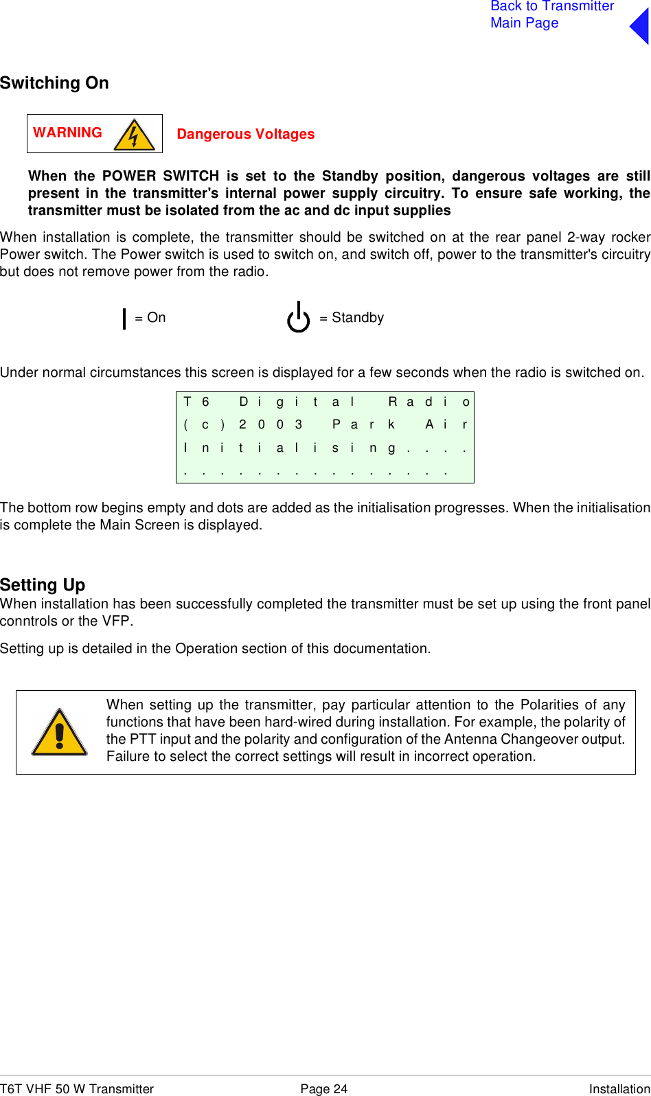 T6T VHF 50 W Transmitter Page 24 InstallationBack to TransmitterMain PageSwitching OnWhen the POWER SWITCH is set to the Standby position, dangerous voltages are stillpresent in the transmitter&apos;s internal power supply circuitry. To ensure safe working, thetransmitter must be isolated from the ac and dc input suppliesWhen installation is complete, the transmitter should be switched on at the rear panel 2-way rockerPower switch. The Power switch is used to switch on, and switch off, power to the transmitter&apos;s circuitrybut does not remove power from the radio.Under normal circumstances this screen is displayed for a few seconds when the radio is switched on.The bottom row begins empty and dots are added as the initialisation progresses. When the initialisationis complete the Main Screen is displayed.Setting UpWhen installation has been successfully completed the transmitter must be set up using the front panelconntrols or the VFP.Setting up is detailed in the Operation section of this documentation.T 6 D i g i t a l R a d i o( c ) 2 0 0 3 P a r k A i rI n i t i a l i s i n g . . . ................WARNING Dangerous Voltages= Standby= OnWhen setting up the transmitter, pay particular attention to the Polarities of anyfunctions that have been hard-wired during installation. For example, the polarity ofthe PTT input and the polarity and configuration of the Antenna Changeover output.Failure to select the correct settings will result in incorrect operation.
