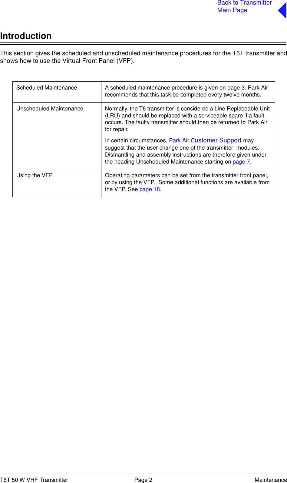 T6T 50 W VHF Transmitter Page 2 MaintenanceBack to TransmitterMain PageIntroductionThis section gives the scheduled and unscheduled maintenance procedures for the T6T transmitter andshows how to use the Virtual Front Panel (VFP).Scheduled Maintenance A scheduled maintenance procedure is given on page 3. Park Air recommends that this task be completed every twelve months.Unscheduled Maintenance Normally, the T6 transmitter is considered a Line Replaceable Unit (LRU) and should be replaced with a serviceable spare if a fault occurs. The faulty transmitter should then be returned to Park Air for repair.In certain circumstances, Park Air Customer Support may suggest that the user change one of the transmitter  modules. Dismantling and assembly instructions are therefore given under the heading Unscheduled Maintenance starting on page 7.Using the VFP Operating parameters can be set from the transmitter front panel, or by using the VFP.  Some additional functions are available from the VFP. See page 18.