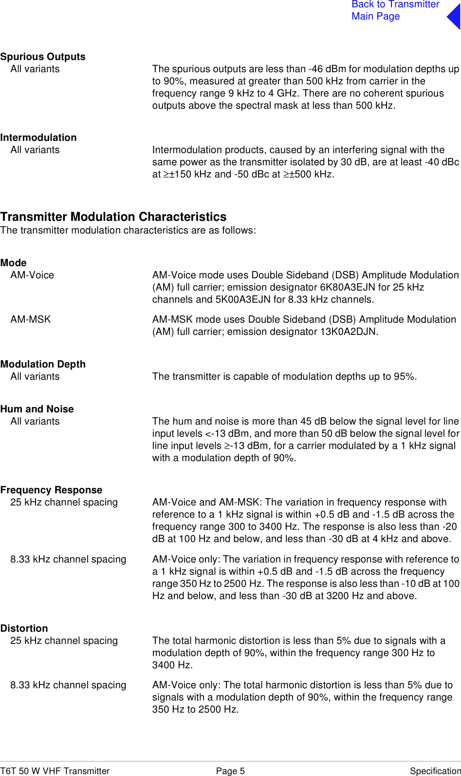 T6T 50 W VHF Transmitter Page 5 SpecificationBack to TransmitterMain PageSpurious OutputsAll variants The spurious outputs are less than -46 dBm for modulation depths up to 90%, measured at greater than 500 kHz from carrier in the frequency range 9 kHz to 4 GHz. There are no coherent spurious outputs above the spectral mask at less than 500 kHz.IntermodulationAll variants Intermodulation products, caused by an interfering signal with the same power as the transmitter isolated by 30 dB, are at least -40 dBc at ≥±150 kHz and -50 dBc at ≥±500 kHz.Transmitter Modulation CharacteristicsThe transmitter modulation characteristics are as follows:ModeAM-Voice AM-Voice mode uses Double Sideband (DSB) Amplitude Modulation (AM) full carrier; emission designator 6K80A3EJN for 25 kHz channels and 5K00A3EJN for 8.33 kHz channels.AM-MSK AM-MSK mode uses Double Sideband (DSB) Amplitude Modulation (AM) full carrier; emission designator 13K0A2DJN.Modulation DepthAll variants The transmitter is capable of modulation depths up to 95%.Hum and NoiseAll variants The hum and noise is more than 45 dB below the signal level for line input levels &lt;-13 dBm, and more than 50 dB below the signal level for line input levels ≥-13 dBm, for a carrier modulated by a 1 kHz signal with a modulation depth of 90%.Frequency Response25 kHz channel spacing AM-Voice and AM-MSK: The variation in frequency response with reference to a 1 kHz signal is within +0.5 dB and -1.5 dB across the frequency range 300 to 3400 Hz. The response is also less than -20 dB at 100 Hz and below, and less than -30 dB at 4 kHz and above.8.33 kHz channel spacing AM-Voice only: The variation in frequency response with reference to a 1 kHz signal is within +0.5 dB and -1.5 dB across the frequency range 350 Hz to 2500 Hz. The response is also less than -10 dB at 100 Hz and below, and less than -30 dB at 3200 Hz and above.Distortion25 kHz channel spacing The total harmonic distortion is less than 5% due to signals with a modulation depth of 90%, within the frequency range 300 Hz to 3400 Hz.8.33 kHz channel spacing AM-Voice only: The total harmonic distortion is less than 5% due to signals with a modulation depth of 90%, within the frequency range 350 Hz to 2500 Hz.