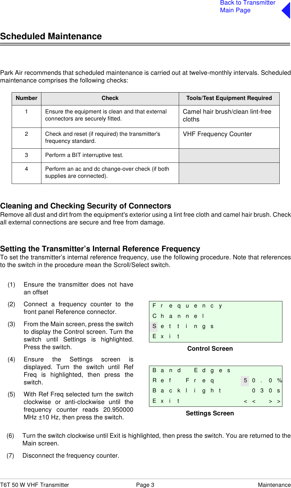 T6T 50 W VHF Transmitter Page 3 MaintenanceBack to TransmitterMain PageScheduled MaintenancePark Air recommends that scheduled maintenance is carried out at twelve-monthly intervals. Scheduledmaintenance comprises the following checks:Cleaning and Checking Security of ConnectorsRemove all dust and dirt from the equipment&apos;s exterior using a lint free cloth and camel hair brush. Checkall external connections are secure and free from damage.Setting the Transmitter’s Internal Reference FrequencyTo set the transmitter’s internal reference frequency, use the following procedure. Note that referencesto the switch in the procedure mean the Scroll/Select switch.(6) Turn the switch clockwise until Exit is highlighted, then press the switch. You are returned to theMain screen. (7) Disconnect the frequency counter.Number Check Tools/Test Equipment Required1 Ensure the equipment is clean and that external connectors are securely fitted. Camel hair brush/clean lint-free cloths2 Check and reset (if required) the transmitter&apos;s frequency standard. VHF Frequency Counter3 Perform a BIT interruptive test.4 Perform an ac and dc change-over check (if both supplies are connected).Control ScreenSettings ScreenFr equencyChannelS e t t i n g sE x i tB a n d E d g e sR e f F r e q 5 0 . 0 %B a c k l i g h t 0 3 0 sE x i t &lt; &lt; &gt; &gt;(1) Ensure the transmitter does not havean offset(2) Connect a frequency counter to thefront panel Reference connector.(3) From the Main screen, press the switchto display the Control screen. Turn theswitch until Settings is highlighted.Press the switch.(4) Ensure the Settings screen isdisplayed. Turn the switch until RefFreq is highlighted, then press theswitch.(5) With Ref Freq selected turn the switchclockwise or anti-clockwise until thefrequency counter reads 20.950000MHz ±10 Hz, then press the switch.