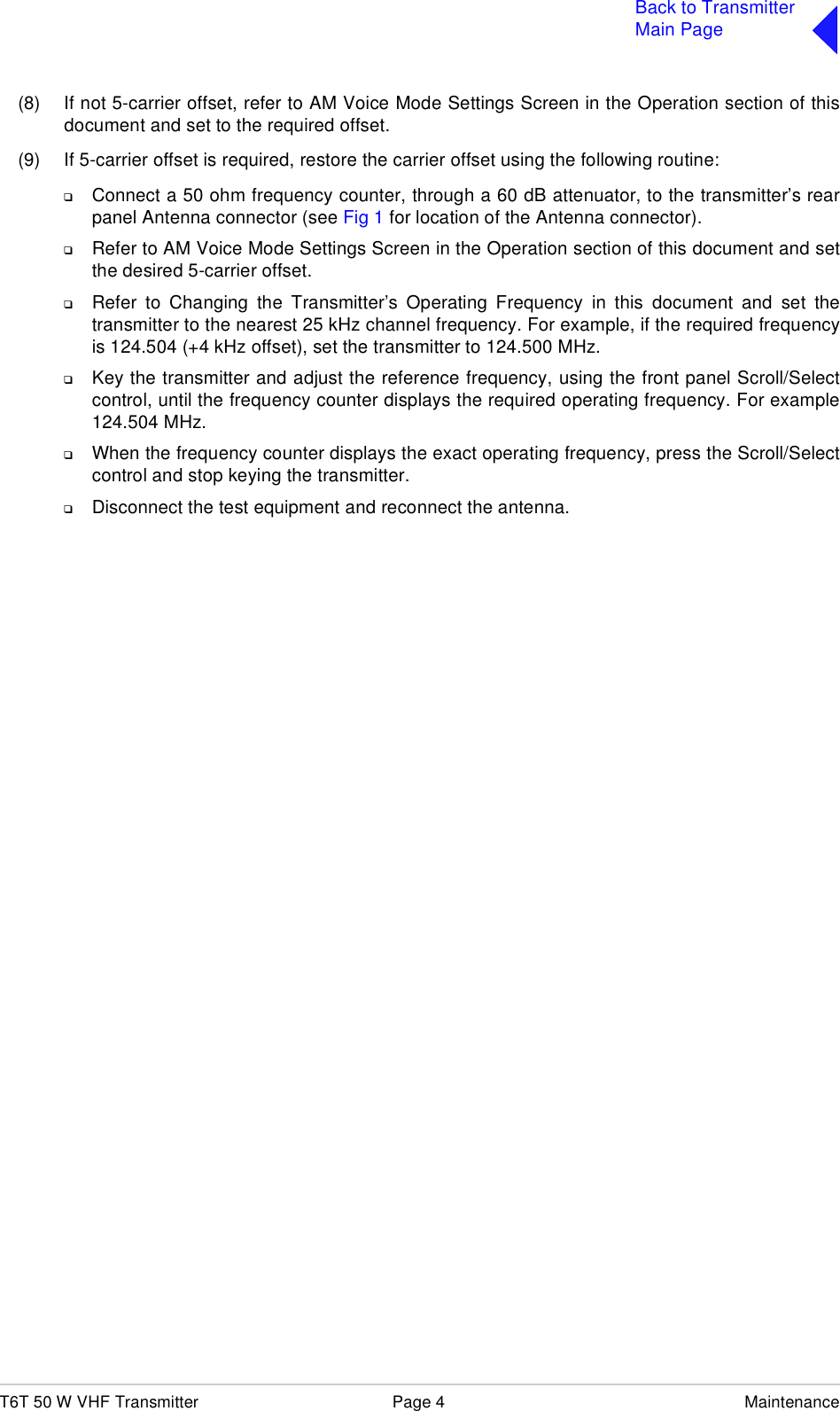 T6T 50 W VHF Transmitter Page 4 MaintenanceBack to TransmitterMain Page(8) If not 5-carrier offset, refer to AM Voice Mode Settings Screen in the Operation section of thisdocument and set to the required offset. (9) If 5-carrier offset is required, restore the carrier offset using the following routine:❑Connect a 50 ohm frequency counter, through a 60 dB attenuator, to the transmitter’s rearpanel Antenna connector (see Fig 1 for location of the Antenna connector).❑Refer to AM Voice Mode Settings Screen in the Operation section of this document and setthe desired 5-carrier offset.❑Refer to Changing the Transmitter’s Operating Frequency in this document and set thetransmitter to the nearest 25 kHz channel frequency. For example, if the required frequencyis 124.504 (+4 kHz offset), set the transmitter to 124.500 MHz.❑Key the transmitter and adjust the reference frequency, using the front panel Scroll/Selectcontrol, until the frequency counter displays the required operating frequency. For example124.504 MHz.❑When the frequency counter displays the exact operating frequency, press the Scroll/Selectcontrol and stop keying the transmitter.❑Disconnect the test equipment and reconnect the antenna.