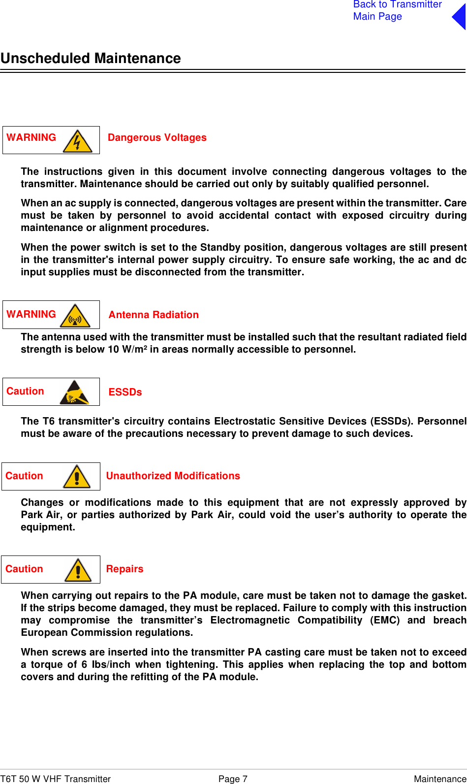 T6T 50 W VHF Transmitter Page 7 MaintenanceBack to TransmitterMain PageUnscheduled MaintenanceThe instructions given in this document involve connecting dangerous voltages to thetransmitter. Maintenance should be carried out only by suitably qualified personnel.When an ac supply is connected, dangerous voltages are present within the transmitter. Caremust be taken by personnel to avoid accidental contact with exposed circuitry duringmaintenance or alignment procedures.When the power switch is set to the Standby position, dangerous voltages are still presentin the transmitter&apos;s internal power supply circuitry. To ensure safe working, the ac and dcinput supplies must be disconnected from the transmitter.The antenna used with the transmitter must be installed such that the resultant radiated fieldstrength is below 10 W/m² in areas normally accessible to personnel.The T6 transmitter&apos;s circuitry contains Electrostatic Sensitive Devices (ESSDs). Personnelmust be aware of the precautions necessary to prevent damage to such devices. Changes or modifications made to this equipment that are not expressly approved byPark Air, or parties authorized by Park Air, could void the user’s authority to operate theequipment.When carrying out repairs to the PA module, care must be taken not to damage the gasket.If the strips become damaged, they must be replaced. Failure to comply with this instructionmay compromise the transmitter’s Electromagnetic Compatibility (EMC) and breachEuropean Commission regulations.When screws are inserted into the transmitter PA casting care must be taken not to exceeda torque of 6 Ibs/inch when tightening. This applies when replacing the top and bottomcovers and during the refitting of the PA module. WARNING                  Dangerous VoltagesWARNING  Antenna RadiationCaution  ESSDsCaution                      Unauthorized ModificationsCaution                      Repairs