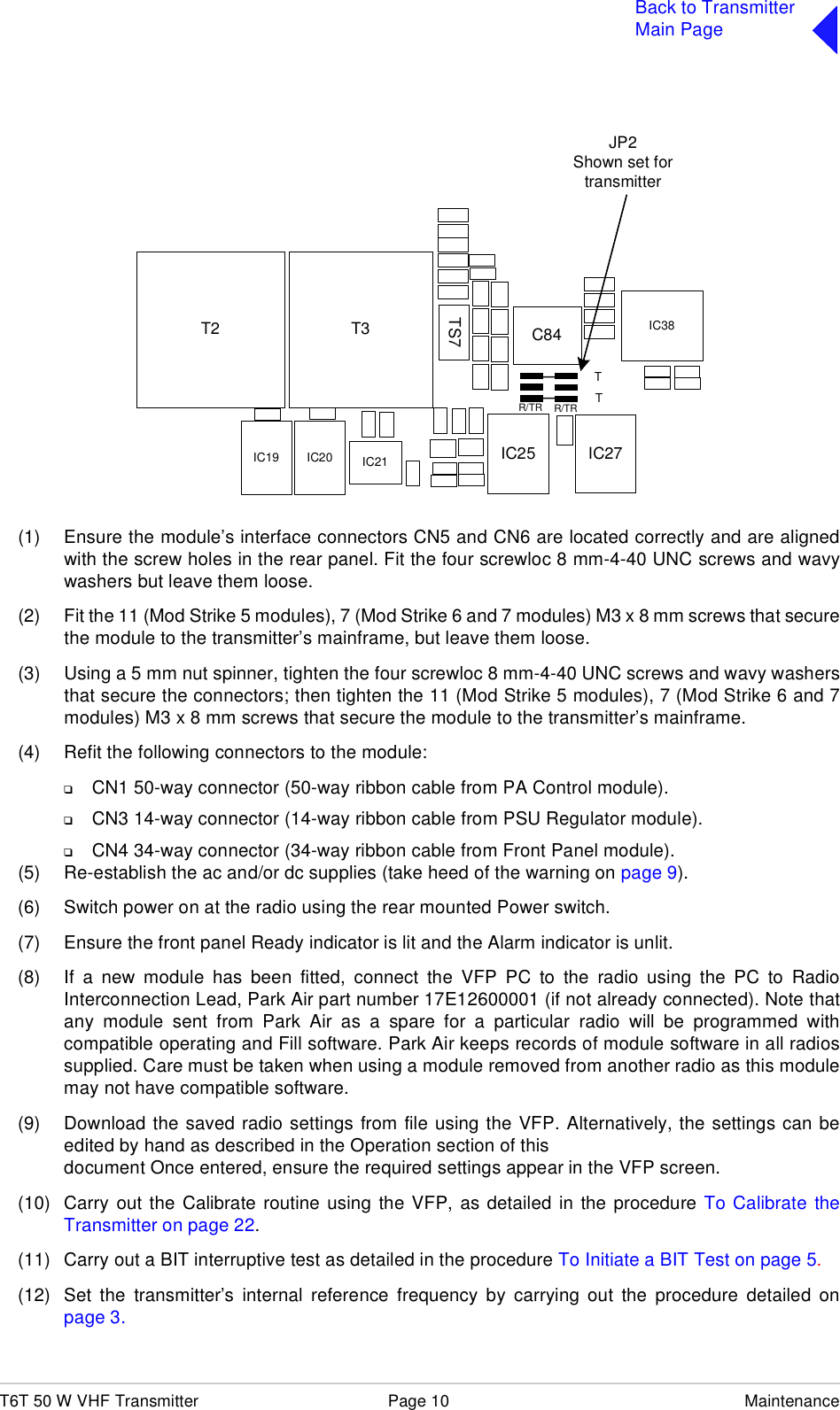 T6T 50 W VHF Transmitter Page 10 MaintenanceBack to TransmitterMain Page(1) Ensure the module’s interface connectors CN5 and CN6 are located correctly and are alignedwith the screw holes in the rear panel. Fit the four screwloc 8 mm-4-40 UNC screws and wavywashers but leave them loose.(2) Fit the 11 (Mod Strike 5 modules), 7 (Mod Strike 6 and 7 modules) M3 x 8 mm screws that securethe module to the transmitter’s mainframe, but leave them loose.(3) Using a 5 mm nut spinner, tighten the four screwloc 8 mm-4-40 UNC screws and wavy washersthat secure the connectors; then tighten the 11 (Mod Strike 5 modules), 7 (Mod Strike 6 and 7modules) M3 x 8 mm screws that secure the module to the transmitter’s mainframe. (4) Refit the following connectors to the module:❑CN1 50-way connector (50-way ribbon cable from PA Control module).❑CN3 14-way connector (14-way ribbon cable from PSU Regulator module).❑CN4 34-way connector (34-way ribbon cable from Front Panel module).(5) Re-establish the ac and/or dc supplies (take heed of the warning on page 9).(6) Switch power on at the radio using the rear mounted Power switch.(7) Ensure the front panel Ready indicator is lit and the Alarm indicator is unlit.(8) If a new module has been fitted, connect the VFP PC to the radio using the PC to RadioInterconnection Lead, Park Air part number 17E12600001 (if not already connected). Note thatany module sent from Park Air as a spare for a particular radio will be programmed withcompatible operating and Fill software. Park Air keeps records of module software in all radiossupplied. Care must be taken when using a module removed from another radio as this modulemay not have compatible software.(9) Download the saved radio settings from file using the VFP. Alternatively, the settings can beedited by hand as described in the Operation section of thisdocument Once entered, ensure the required settings appear in the VFP screen.(10) Carry out the Calibrate routine using the VFP, as detailed in the procedure To Calibrate theTransmitter on page 22.(11) Carry out a BIT interruptive test as detailed in the procedure To Initiate a BIT Test on page 5.(12) Set the transmitter’s internal reference frequency by carrying out the procedure detailed onpage 3.IC25T2 C84TS7T3IC27JP2Shown set fortransmitterTTR/TRR/TRIC21IC20IC19IC38