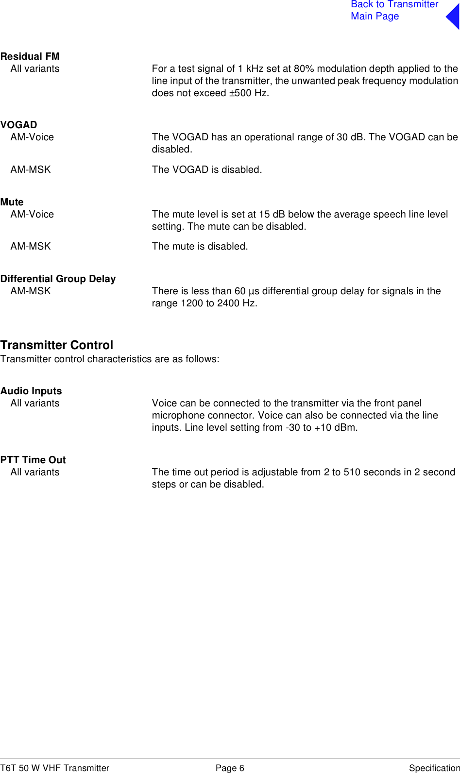 T6T 50 W VHF Transmitter Page 6 SpecificationBack to TransmitterMain PageResidual FMAll variants For a test signal of 1 kHz set at 80% modulation depth applied to the line input of the transmitter, the unwanted peak frequency modulation does not exceed ±500 Hz.VOGADAM-Voice The VOGAD has an operational range of 30 dB. The VOGAD can be disabled.AM-MSK The VOGAD is disabled.MuteAM-Voice The mute level is set at 15 dB below the average speech line level setting. The mute can be disabled.AM-MSK The mute is disabled.Differential Group DelayAM-MSK There is less than 60 µs differential group delay for signals in the range 1200 to 2400 Hz.Transmitter ControlTransmitter control characteristics are as follows:Audio InputsAll variants Voice can be connected to the transmitter via the front panel microphone connector. Voice can also be connected via the line inputs. Line level setting from -30 to +10 dBm.PTT Time OutAll variants The time out period is adjustable from 2 to 510 seconds in 2 second steps or can be disabled.