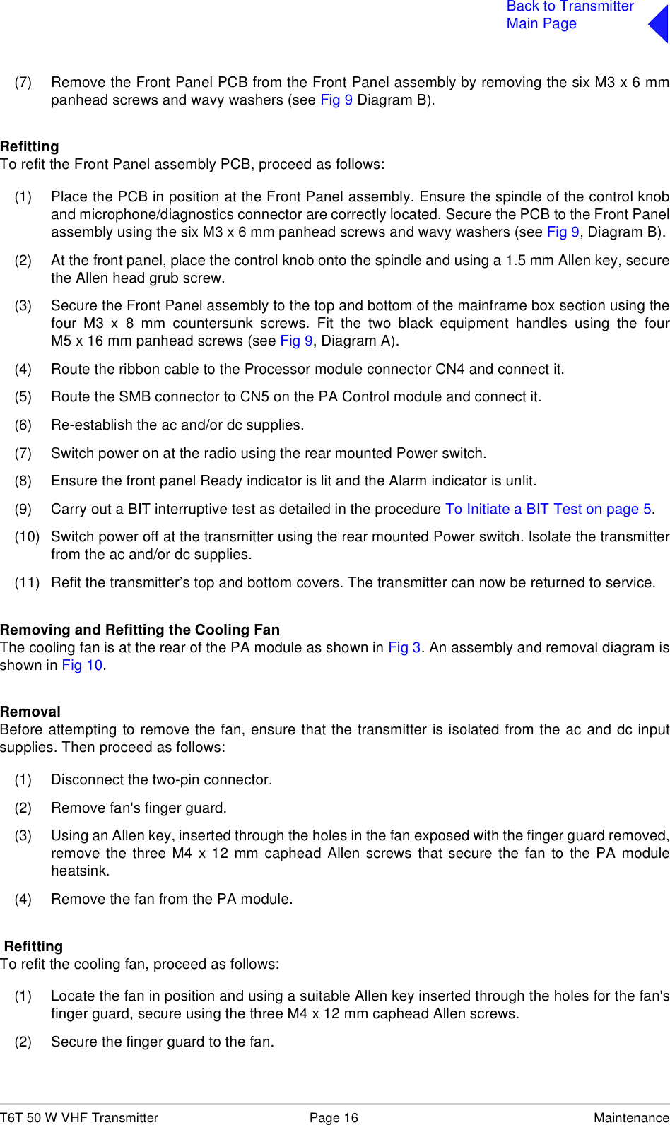 T6T 50 W VHF Transmitter Page 16 MaintenanceBack to TransmitterMain Page(7) Remove the Front Panel PCB from the Front Panel assembly by removing the six M3 x 6 mmpanhead screws and wavy washers (see Fig 9 Diagram B). RefittingTo refit the Front Panel assembly PCB, proceed as follows:(1) Place the PCB in position at the Front Panel assembly. Ensure the spindle of the control knoband microphone/diagnostics connector are correctly located. Secure the PCB to the Front Panelassembly using the six M3 x 6 mm panhead screws and wavy washers (see Fig 9, Diagram B). (2) At the front panel, place the control knob onto the spindle and using a 1.5 mm Allen key, securethe Allen head grub screw.(3) Secure the Front Panel assembly to the top and bottom of the mainframe box section using thefour M3 x 8 mm countersunk screws. Fit the two black equipment handles using the fourM5 x 16 mm panhead screws (see Fig 9, Diagram A).(4) Route the ribbon cable to the Processor module connector CN4 and connect it.(5) Route the SMB connector to CN5 on the PA Control module and connect it.(6) Re-establish the ac and/or dc supplies.(7) Switch power on at the radio using the rear mounted Power switch.(8) Ensure the front panel Ready indicator is lit and the Alarm indicator is unlit.(9) Carry out a BIT interruptive test as detailed in the procedure To Initiate a BIT Test on page 5.(10) Switch power off at the transmitter using the rear mounted Power switch. Isolate the transmitterfrom the ac and/or dc supplies.(11) Refit the transmitter’s top and bottom covers. The transmitter can now be returned to service.Removing and Refitting the Cooling FanThe cooling fan is at the rear of the PA module as shown in Fig 3. An assembly and removal diagram isshown in Fig 10.RemovalBefore attempting to remove the fan, ensure that the transmitter is isolated from the ac and dc inputsupplies. Then proceed as follows:(1) Disconnect the two-pin connector.(2) Remove fan&apos;s finger guard.(3) Using an Allen key, inserted through the holes in the fan exposed with the finger guard removed,remove the three M4 x 12 mm caphead Allen screws that secure the fan to the PA moduleheatsink.(4) Remove the fan from the PA module. RefittingTo refit the cooling fan, proceed as follows:(1) Locate the fan in position and using a suitable Allen key inserted through the holes for the fan&apos;sfinger guard, secure using the three M4 x 12 mm caphead Allen screws.(2) Secure the finger guard to the fan.