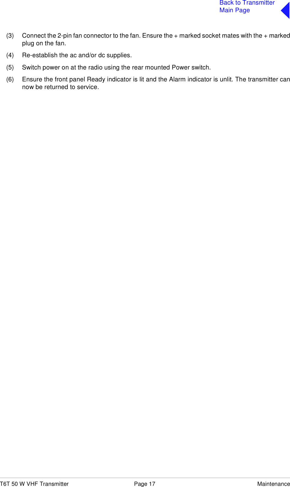 T6T 50 W VHF Transmitter Page 17 MaintenanceBack to TransmitterMain Page(3) Connect the 2-pin fan connector to the fan. Ensure the + marked socket mates with the + markedplug on the fan.(4) Re-establish the ac and/or dc supplies.(5) Switch power on at the radio using the rear mounted Power switch.(6) Ensure the front panel Ready indicator is lit and the Alarm indicator is unlit. The transmitter cannow be returned to service.