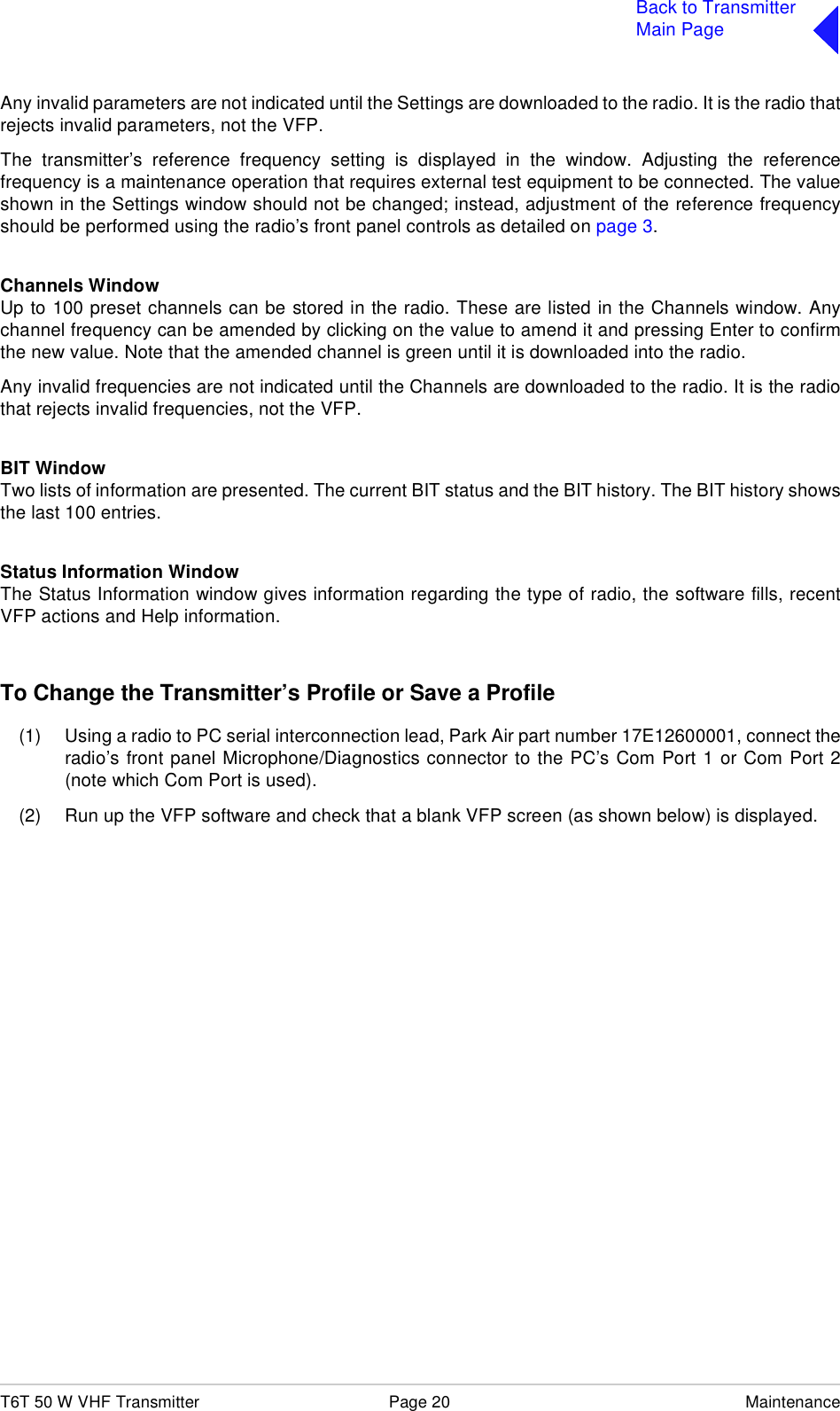 T6T 50 W VHF Transmitter Page 20 MaintenanceBack to TransmitterMain PageAny invalid parameters are not indicated until the Settings are downloaded to the radio. It is the radio thatrejects invalid parameters, not the VFP.The transmitter’s reference frequency setting is displayed in the window. Adjusting the referencefrequency is a maintenance operation that requires external test equipment to be connected. The valueshown in the Settings window should not be changed; instead, adjustment of the reference frequencyshould be performed using the radio’s front panel controls as detailed on page 3.Channels WindowUp to 100 preset channels can be stored in the radio. These are listed in the Channels window. Anychannel frequency can be amended by clicking on the value to amend it and pressing Enter to confirmthe new value. Note that the amended channel is green until it is downloaded into the radio.Any invalid frequencies are not indicated until the Channels are downloaded to the radio. It is the radiothat rejects invalid frequencies, not the VFP.BIT WindowTwo lists of information are presented. The current BIT status and the BIT history. The BIT history showsthe last 100 entries. Status Information WindowThe Status Information window gives information regarding the type of radio, the software fills, recentVFP actions and Help information.To Change the Transmitter’s Profile or Save a Profile(1) Using a radio to PC serial interconnection lead, Park Air part number 17E12600001, connect theradio’s front panel Microphone/Diagnostics connector to the PC’s Com Port 1 or Com Port 2(note which Com Port is used).(2) Run up the VFP software and check that a blank VFP screen (as shown below) is displayed.