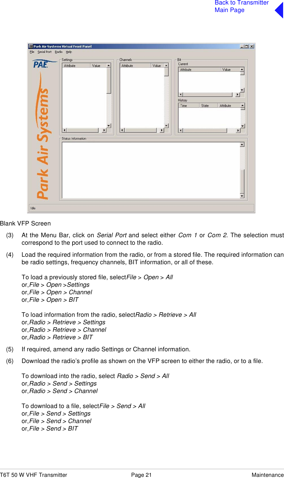 T6T 50 W VHF Transmitter Page 21 MaintenanceBack to TransmitterMain PageBlank VFP Screen(3) At the Menu Bar, click on Serial Port and select either Com 1 or Com 2. The selection mustcorrespond to the port used to connect to the radio.(4) Load the required information from the radio, or from a stored file. The required information canbe radio settings, frequency channels, BIT information, or all of these.To load a previously stored file, selectFile &gt; Open &gt; Allor,File &gt; Open &gt;Settingsor,File &gt; Open &gt; Channelor,File &gt; Open &gt; BITTo load information from the radio, selectRadio &gt; Retrieve &gt; Allor,Radio &gt; Retrieve &gt; Settingsor,Radio &gt; Retrieve &gt; Channelor,Radio &gt; Retrieve &gt; BIT(5) If required, amend any radio Settings or Channel information.(6) Download the radio’s profile as shown on the VFP screen to either the radio, or to a file.To download into the radio, select Radio &gt; Send &gt; Allor,Radio &gt; Send &gt; Settingsor,Radio &gt; Send &gt; ChannelTo download to a file, selectFile &gt; Send &gt; Allor,File &gt; Send &gt; Settingsor,File &gt; Send &gt; Channelor,File &gt; Send &gt; BIT