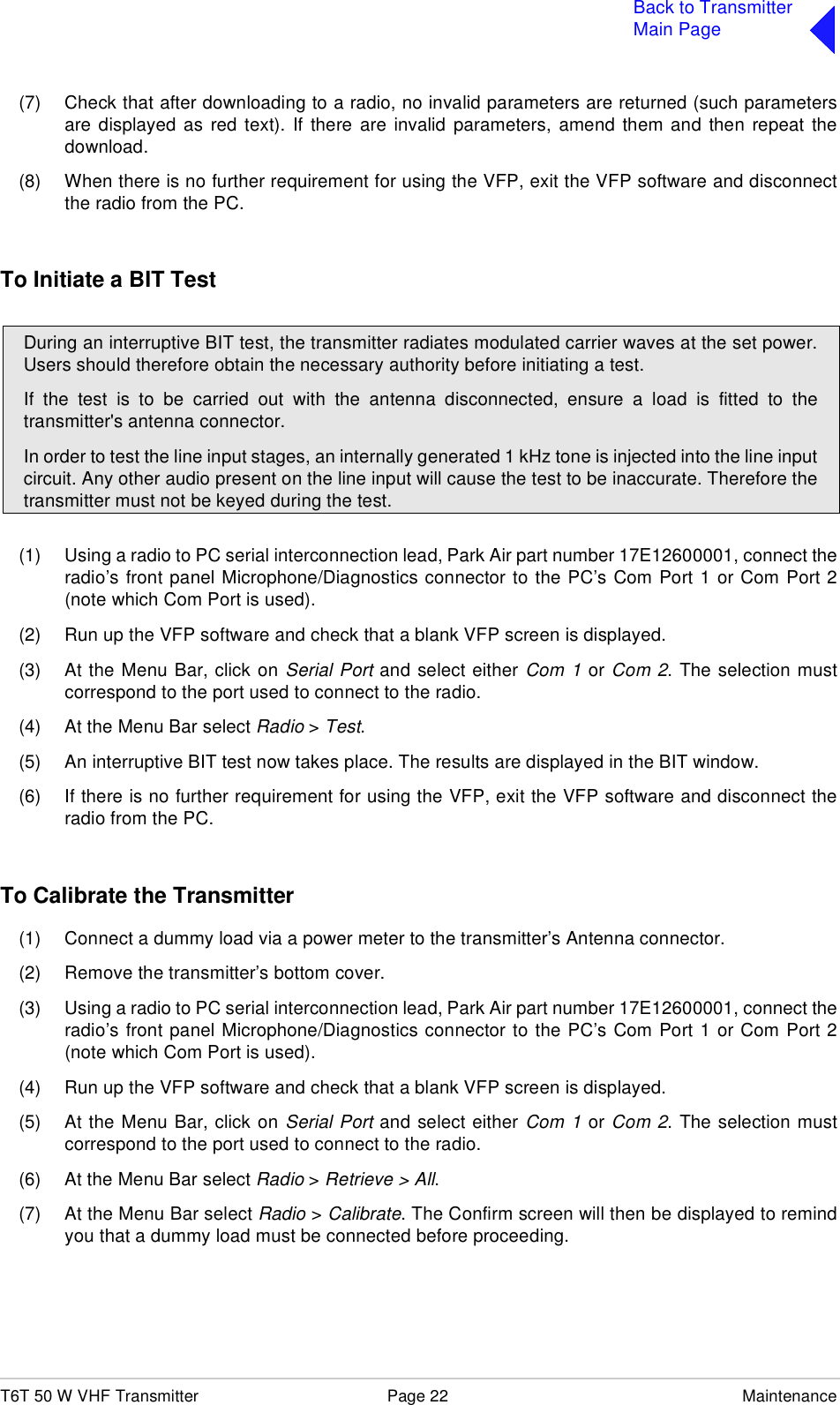 T6T 50 W VHF Transmitter Page 22 MaintenanceBack to TransmitterMain Page(7) Check that after downloading to a radio, no invalid parameters are returned (such parametersare displayed as red text). If there are invalid parameters, amend them and then repeat thedownload.(8) When there is no further requirement for using the VFP, exit the VFP software and disconnectthe radio from the PC.To Initiate a BIT Test(1) Using a radio to PC serial interconnection lead, Park Air part number 17E12600001, connect theradio’s front panel Microphone/Diagnostics connector to the PC’s Com Port 1 or Com Port 2(note which Com Port is used).(2) Run up the VFP software and check that a blank VFP screen is displayed.(3) At the Menu Bar, click on Serial Port and select either Com 1 or Com 2. The selection mustcorrespond to the port used to connect to the radio.(4) At the Menu Bar select Radio &gt; Test.(5) An interruptive BIT test now takes place. The results are displayed in the BIT window.(6) If there is no further requirement for using the VFP, exit the VFP software and disconnect theradio from the PC.To Calibrate the Transmitter(1) Connect a dummy load via a power meter to the transmitter’s Antenna connector.(2) Remove the transmitter’s bottom cover.(3) Using a radio to PC serial interconnection lead, Park Air part number 17E12600001, connect theradio’s front panel Microphone/Diagnostics connector to the PC’s Com Port 1 or Com Port 2(note which Com Port is used).(4) Run up the VFP software and check that a blank VFP screen is displayed.(5) At the Menu Bar, click on Serial Port and select either Com 1 or Com 2. The selection mustcorrespond to the port used to connect to the radio.(6) At the Menu Bar select Radio &gt; Retrieve &gt; All.(7) At the Menu Bar select Radio &gt; Calibrate. The Confirm screen will then be displayed to remindyou that a dummy load must be connected before proceeding.During an interruptive BIT test, the transmitter radiates modulated carrier waves at the set power.Users should therefore obtain the necessary authority before initiating a test.If the test is to be carried out with the antenna disconnected, ensure a load is fitted to thetransmitter&apos;s antenna connector.In order to test the line input stages, an internally generated 1 kHz tone is injected into the line inputcircuit. Any other audio present on the line input will cause the test to be inaccurate. Therefore thetransmitter must not be keyed during the test.