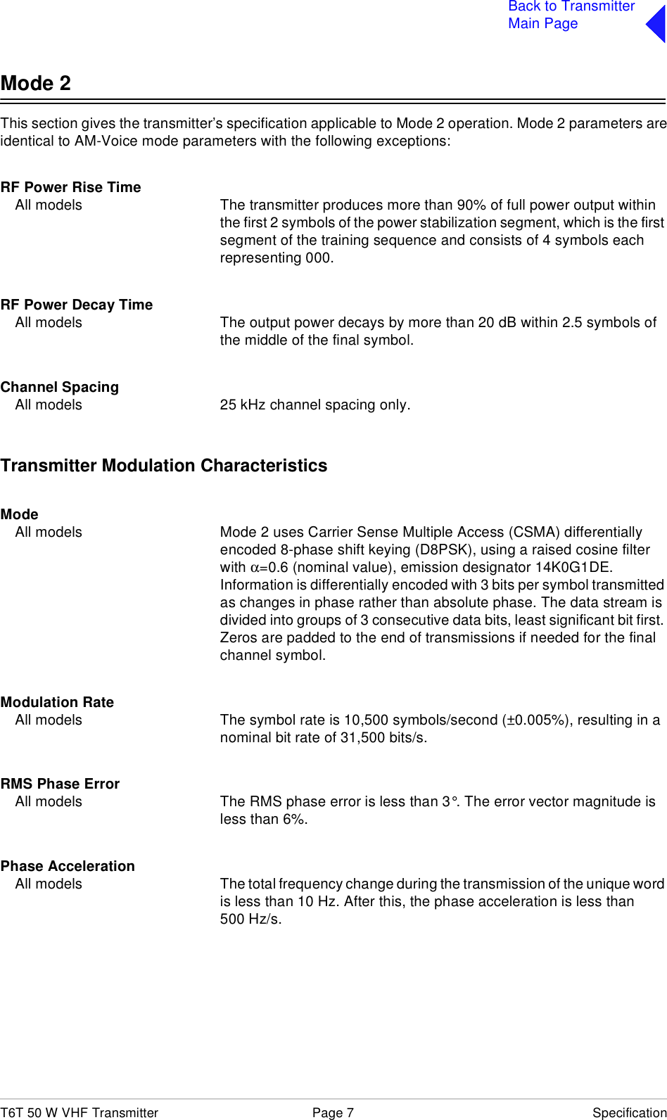 T6T 50 W VHF Transmitter Page 7 SpecificationBack to TransmitterMain PageMode 2This section gives the transmitter’s specification applicable to Mode 2 operation. Mode 2 parameters areidentical to AM-Voice mode parameters with the following exceptions:RF Power Rise TimeAll models The transmitter produces more than 90% of full power output within the first 2 symbols of the power stabilization segment, which is the first segment of the training sequence and consists of 4 symbols each representing 000.RF Power Decay TimeAll models The output power decays by more than 20 dB within 2.5 symbols of the middle of the final symbol.Channel SpacingAll models 25 kHz channel spacing only.Transmitter Modulation CharacteristicsModeAll models Mode 2 uses Carrier Sense Multiple Access (CSMA) differentially encoded 8-phase shift keying (D8PSK), using a raised cosine filter with α=0.6 (nominal value), emission designator 14K0G1DE. Information is differentially encoded with 3 bits per symbol transmitted as changes in phase rather than absolute phase. The data stream is divided into groups of 3 consecutive data bits, least significant bit first. Zeros are padded to the end of transmissions if needed for the final channel symbol.Modulation RateAll models The symbol rate is 10,500 symbols/second (±0.005%), resulting in a nominal bit rate of 31,500 bits/s.RMS Phase ErrorAll models The RMS phase error is less than 3°. The error vector magnitude is less than 6%.Phase AccelerationAll models The total frequency change during the transmission of the unique word is less than 10 Hz. After this, the phase acceleration is less than 500 Hz/s.