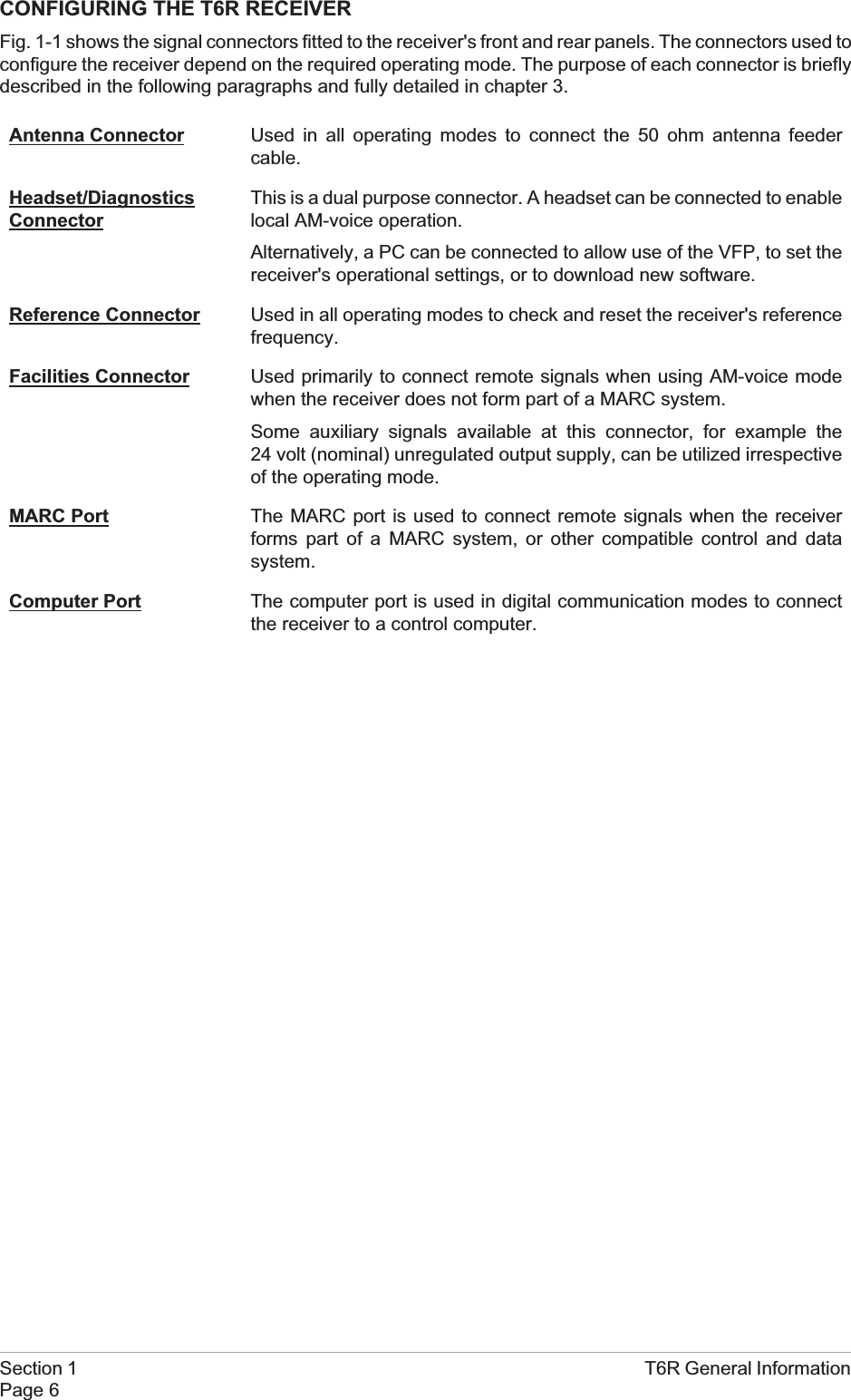 CONFIGURING THE T6R RECEIVERFig. 1-1 shows the signal connectors fitted to the receiver&apos;s front and rear panels. The connectors used toconfigure the receiver depend on the required operating mode. The purpose of each connector is brieflydescribed in the following paragraphs and fully detailed in chapter 3.Antenna Connector Used in all operating modes to connect the 50 ohm antenna feedercable.Headset/DiagnosticsConnectorThis is a dual purpose connector. A headset can be connected to enablelocal AM-voice operation.Alternatively, a PC can be connected to allow use of the VFP, to set thereceiver&apos;s operational settings, or to download new software.Reference Connector Used in all operating modes to check and reset the receiver&apos;s referencefrequency.Facilities Connector Used primarily to connect remote signals when using AM-voice modewhen the receiver does not form part of a MARC system.Some auxiliary signals available at this connector, for example the24 volt (nominal) unregulated output supply, can be utilized irrespectiveof the operating mode.MARC Port The MARC port is used to connect remote signals when the receiverforms part of a MARC system, or other compatible control and datasystem.Computer Port The computer port is used in digital communication modes to connectthe receiver to a control computer.Section 1 T6R General InformationPage 6