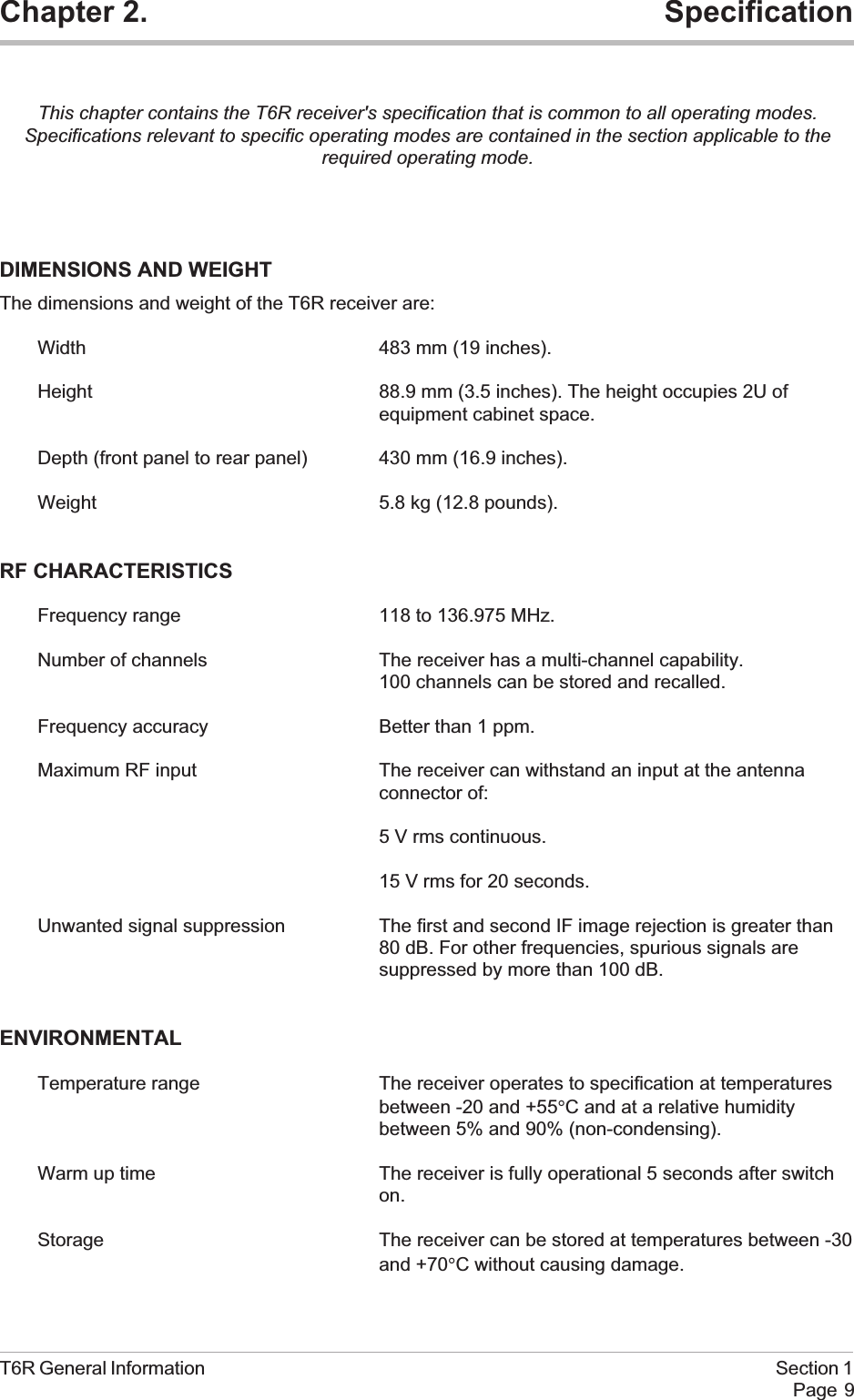 Chapter 2. SpecificationThis chapter contains the T6R receiver&apos;s specification that is common to all operating modes.Specifications relevant to specific operating modes are contained in the section applicable to therequired operating mode.DIMENSIONS AND WEIGHTThe dimensions and weight of the T6R receiver are:Width 483 mm (19 inches).Height 88.9 mm (3.5 inches). The height occupies 2U ofequipment cabinet space.Depth (front panel to rear panel) 430 mm (16.9 inches).Weight 5.8 kg (12.8 pounds).RF CHARACTERISTICSFrequency range 118 to 136.975 MHz.Number of channels The receiver has a multi-channel capability.100 channels can be stored and recalled.Frequency accuracy Better than 1 ppm.Maximum RF input The receiver can withstand an input at the antennaconnector of:5 V rms continuous.15 V rms for 20 seconds.Unwanted signal suppression The first and second IF image rejection is greater than80 dB. For other frequencies, spurious signals aresuppressed by more than 100 dB.ENVIRONMENTALTemperature range The receiver operates to specification at temperaturesbetween -20 and +55°C and at a relative humiditybetween 5% and 90% (non-condensing).Warm up time The receiver is fully operational 5 seconds after switchon.Storage The receiver can be stored at temperatures between -30and +70°C without causing damage.T6R General Information Section 1Page 9