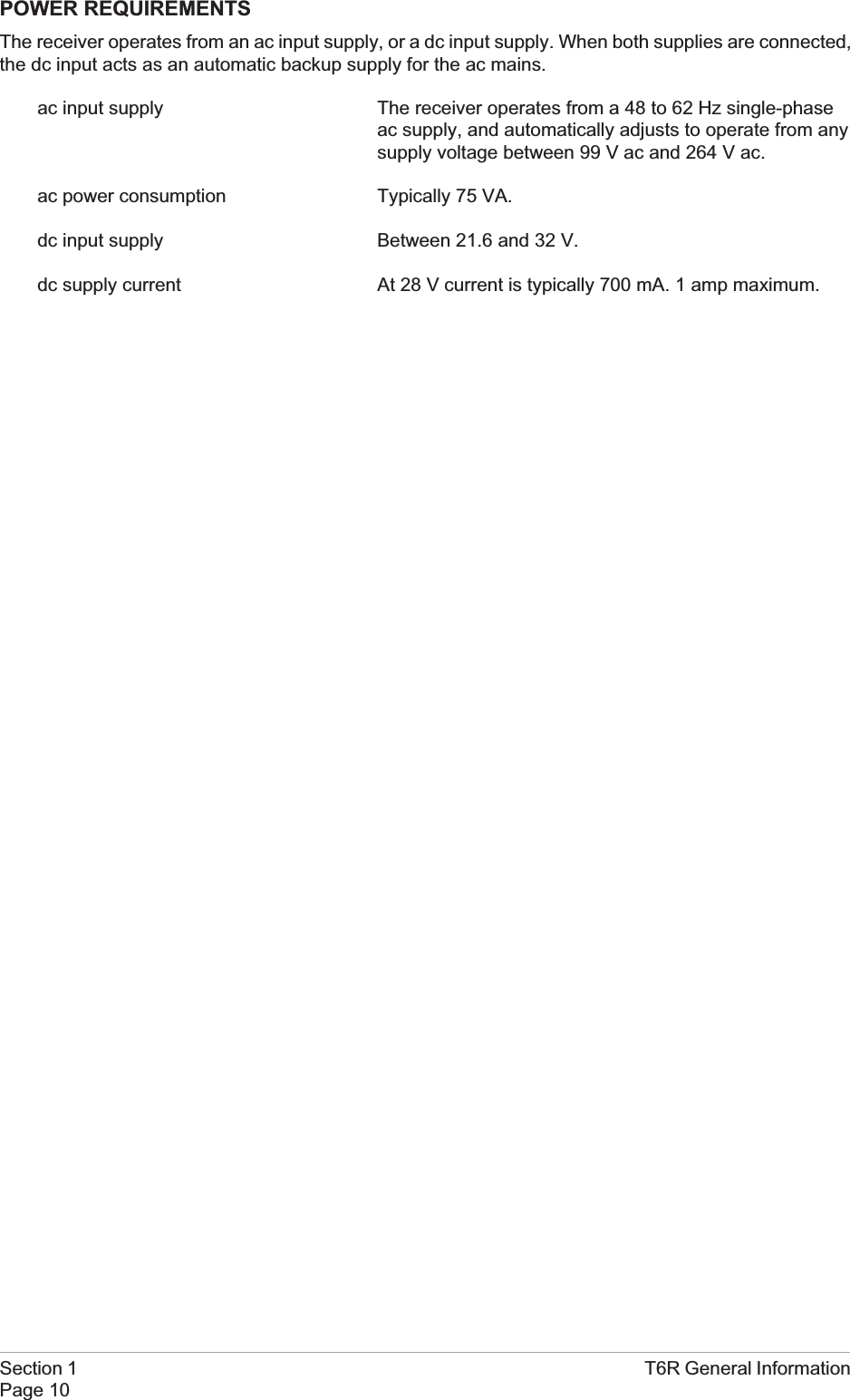 POWER REQUIREMENTSThe receiver operates from an ac input supply, or a dc input supply. When both supplies are connected,the dc input acts as an automatic backup supply for the ac mains.ac input supply The receiver operates from a 48 to 62 Hz single-phaseac supply, and automatically adjusts to operate from anysupply voltage between 99 V ac and 264 V ac.ac power consumption Typically 75 VA.dc input supply Between 21.6 and 32 V.dc supply current At 28 V current is typically 700 mA. 1 amp maximum.Section 1 T6R General InformationPage 10