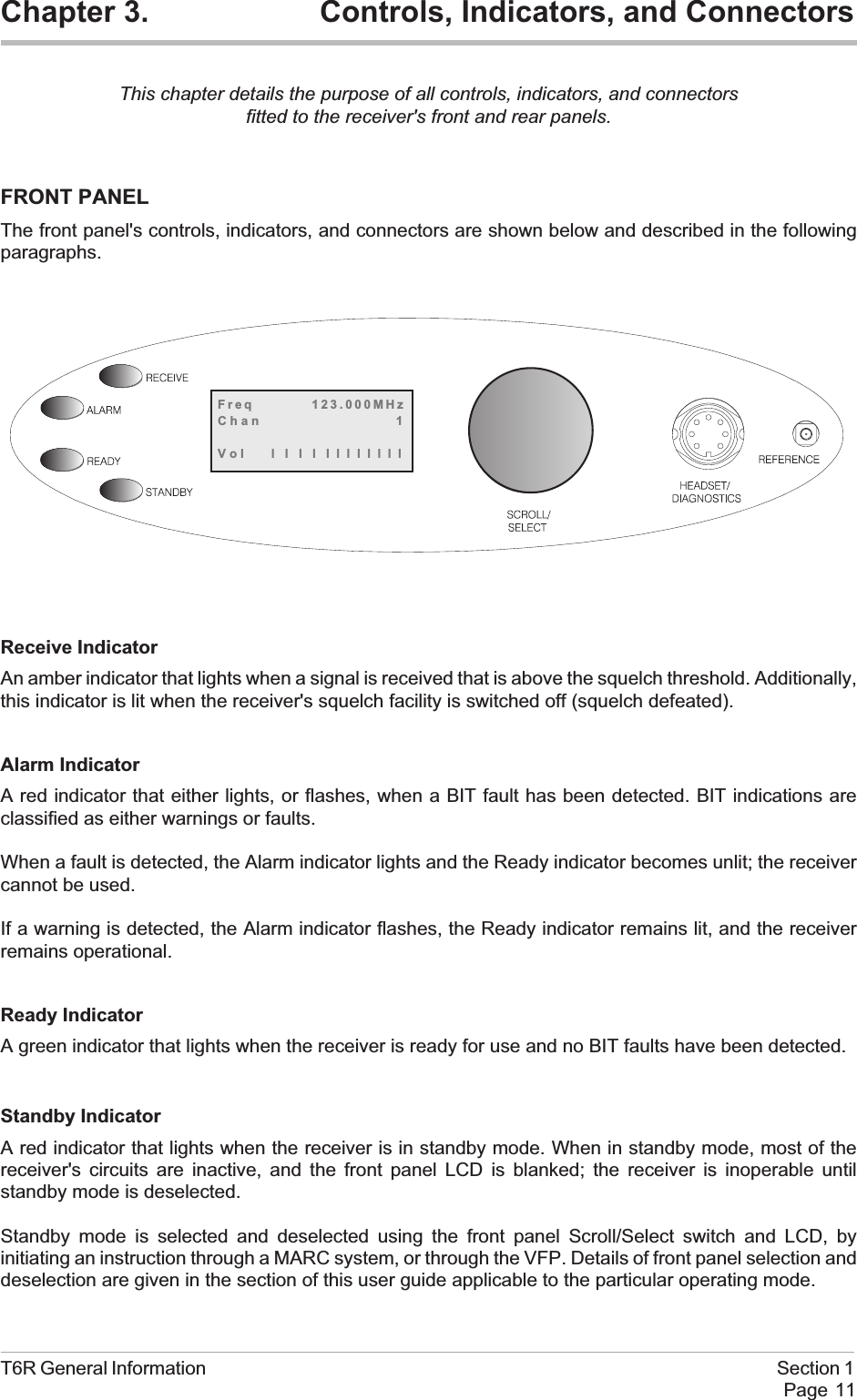 Chapter 3. Controls, Indicators, and ConnectorsThis chapter details the purpose of all controls, indicators, and connectorsfitted to the receiver&apos;s front and rear panels.FRONT PANELThe front panel&apos;s controls, indicators, and connectors are shown below and described in the followingparagraphs.Receive IndicatorAn amber indicator that lights when a signal is received that is above the squelch threshold. Additionally,this indicator is lit when the receiver&apos;s squelch facility is switched off (squelch defeated).Alarm IndicatorA red indicator that either lights, or flashes, when a BIT fault has been detected. BIT indications areclassified as either warnings or faults.When a fault is detected, the Alarm indicator lights and the Ready indicator becomes unlit; the receivercannot be used.If a warning is detected, the Alarm indicator flashes, the Ready indicator remains lit, and the receiverremains operational.Ready IndicatorA green indicator that lights when the receiver is ready for use and no BIT faults have been detected.Standby IndicatorA red indicator that lights when the receiver is in standby mode. When in standby mode, most of thereceiver&apos;s circuits are inactive, and the front panel LCD is blanked; the receiver is inoperable untilstandby mode is deselected.Standby mode is selected and deselected using the front panel Scroll/Select switch and LCD, byinitiating an instruction through a MARC system, or through the VFP. Details of front panel selection anddeselection are given in the section of this user guide applicable to the particular operating mode.T6R General Information Section 1Page 11Freq 123.000MHzChan 1Vol llllllllllll