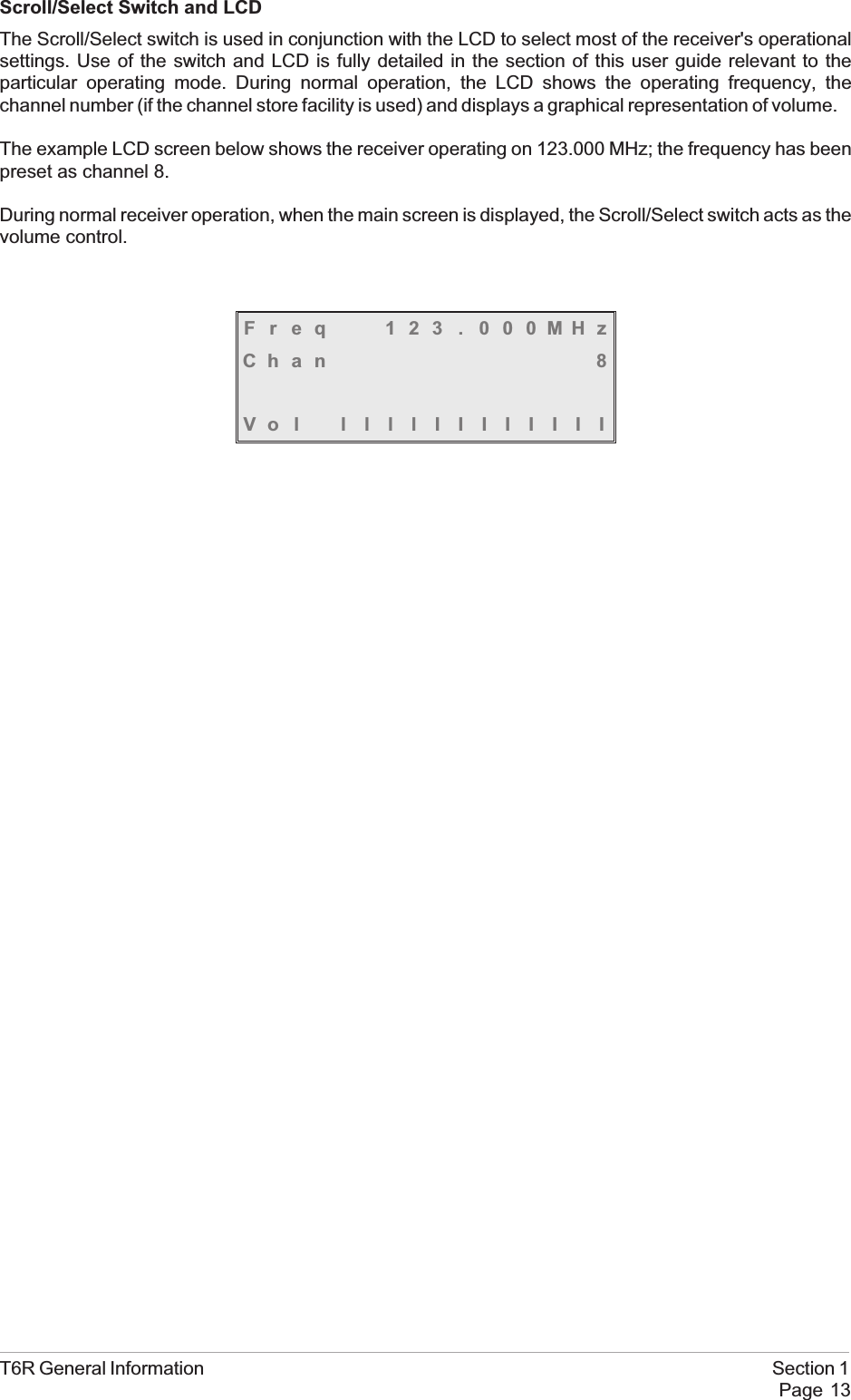Scroll/Select Switch and LCDThe Scroll/Select switch is used in conjunction with the LCD to select most of the receiver&apos;s operationalsettings. Use of the switch and LCD is fully detailed in the section of this user guide relevant to theparticular operating mode. During normal operation, the LCD shows the operating frequency, thechannel number (if the channel store facility is used) and displays a graphical representation of volume.The example LCD screen below shows the receiver operating on 123.000 MHz; the frequency has beenpreset as channel 8.During normal receiver operation, when the main screen is displayed, the Scroll/Select switch acts as thevolume control.Freq 123 . 000MHzChan 8Vol llllIIIIIIIIT6R General Information Section 1Page 13