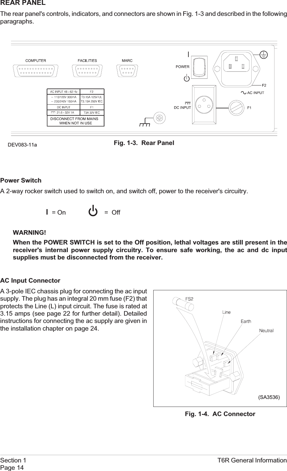 REAR PANELThe rear panel&apos;s controls, indicators, and connectors are shown in Fig. 1-3 and described in the followingparagraphs.Power SwitchA 2-way rocker switch used to switch on, and switch off, power to the receiver&apos;s circuitry.l=OnWARNING!When the POWER SWITCH is set to the Off position, lethal voltages are still present in thereceiver&apos;s internal power supply circuitry. To ensure safe working, the ac and dc inputsupplies must be disconnected from the receiver.AC Input ConnectorA 3-pole IEC chassis plug for connecting the ac inputsupply. The plug has an integral 20 mm fuse (F2) thatprotects the Line (L) input circuit. The fuse is rated at3.15 amps (see page 22 for further detail). Detailedinstructions for connecting the ac supply are given inthe installation chapter on page 24.Section 1 T6R General InformationPage 14= OffFig. 1-4. AC Connector(SA3536)Fig. 1-3. Rear PanelDEV083-11a