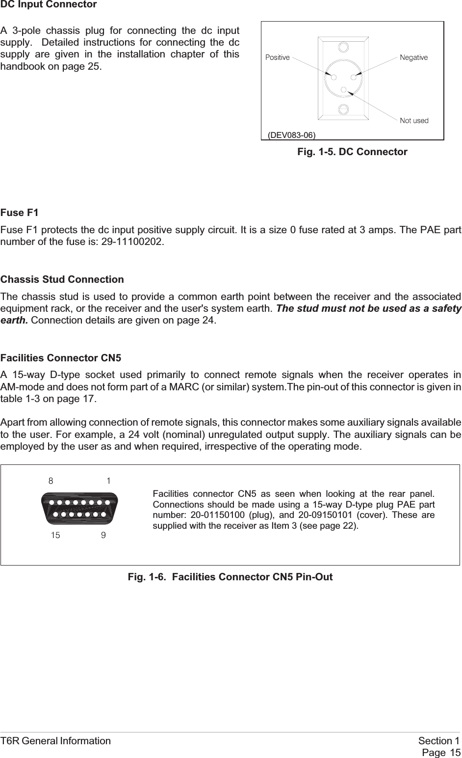 DC Input ConnectorFuse F1Fuse F1 protects the dc input positive supply circuit. It is a size 0 fuse rated at 3 amps. The PAE partnumber of the fuse is: 29-11100202.Chassis Stud ConnectionThe chassis stud is used to provide a common earth point between the receiver and the associatedequipment rack, or the receiver and the user&apos;s system earth. The stud must not be used as a safetyearth. Connection details are given on page 24.Facilities Connector CN5A 15-way D-type socket used primarily to connect remote signals when the receiver operates inAM-mode and does not form part of a MARC (or similar) system.The pin-out of this connector is given intable 1-3 on page 17.Apart from allowing connection of remote signals, this connector makes some auxiliary signals availableto the user. For example, a 24 volt (nominal) unregulated output supply. The auxiliary signals can beemployed by the user as and when required, irrespective of the operating mode.T6R General Information Section 1Page 15Facilities connector CN5 as seen when looking at the rear panel.Connections should be made using a 15-way D-type plug PAE partnumber: 20-01150100 (plug), and 20-09150101 (cover). These aresupplied with the receiver as Item 3 (see page 22).Fig. 1-6. Facilities Connector CN5 Pin-Out(DEV083-06)Fig. 1-5. DC ConnectorA 3-pole chassis plug for connecting the dc inputsupply. Detailed instructions for connecting the dcsupply are given in the installation chapter of thishandbook on page 25.