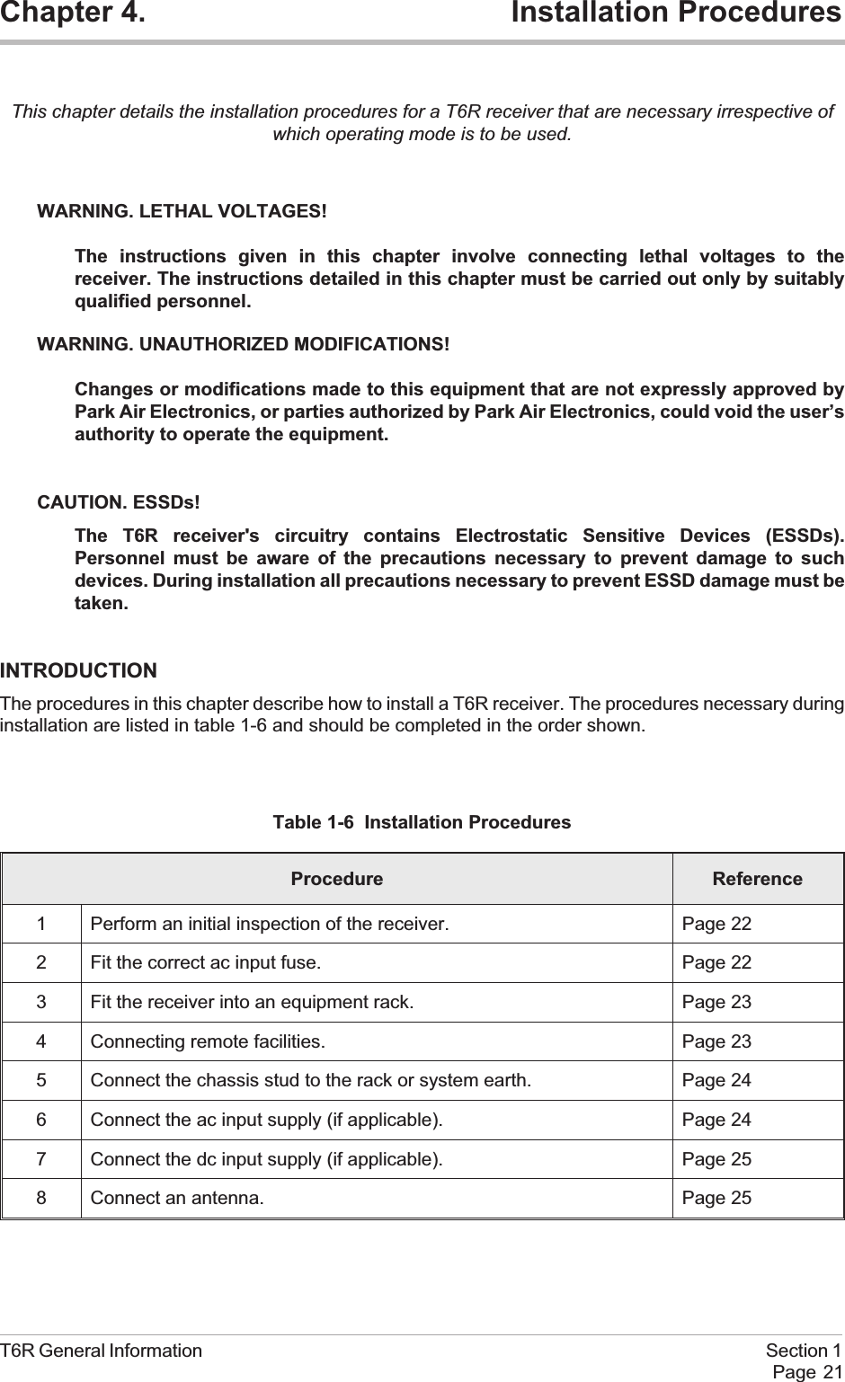 Chapter 4. Installation ProceduresThis chapter details the installation procedures for a T6R receiver that are necessary irrespective ofwhich operating mode is to be used.WARNING. LETHAL VOLTAGES!The instructions given in this chapter involve connecting lethal voltages to thereceiver. The instructions detailed in this chapter must be carried out only by suitablyqualified personnel.WARNING. UNAUTHORIZED MODIFICATIONS!Changes or modifications made to this equipment that are not expressly approved byPark Air Electronics, or parties authorized by Park Air Electronics, could void the user’sauthority to operate the equipment.CAUTION. ESSDs!The T6R receiver&apos;s circuitry contains Electrostatic Sensitive Devices (ESSDs).Personnel must be aware of the precautions necessary to prevent damage to suchdevices. During installation all precautions necessary to prevent ESSD damage must betaken.INTRODUCTIONThe procedures in this chapter describe how to install a T6R receiver. The procedures necessary duringinstallation are listed in table 1-6 and should be completed in the order shown.Table 1-6 Installation ProceduresProcedure Reference1 Perform an initial inspection of the receiver. Page 222 Fit the correct ac input fuse. Page 223 Fit the receiver into an equipment rack. Page 234 Connecting remote facilities. Page 235 Connect the chassis stud to the rack or system earth. Page 246 Connect the ac input supply (if applicable). Page 247 Connect the dc input supply (if applicable). Page 258 Connect an antenna. Page 25T6R General Information Section 1Page 21